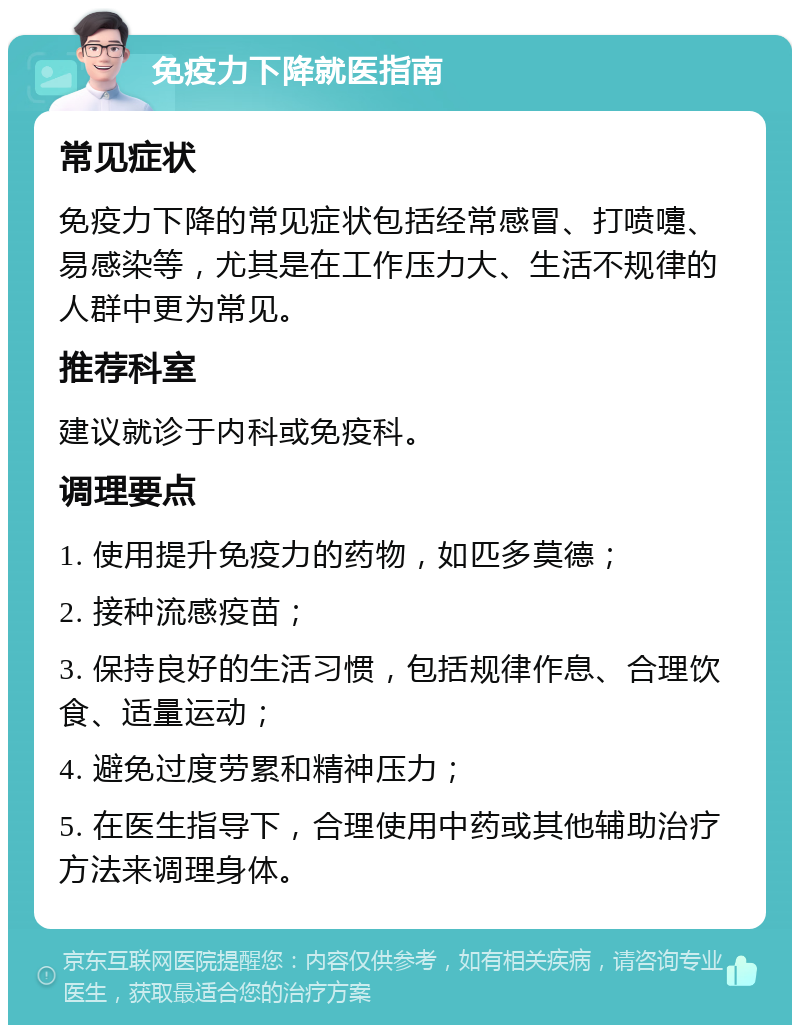 免疫力下降就医指南 常见症状 免疫力下降的常见症状包括经常感冒、打喷嚏、易感染等，尤其是在工作压力大、生活不规律的人群中更为常见。 推荐科室 建议就诊于内科或免疫科。 调理要点 1. 使用提升免疫力的药物，如匹多莫德； 2. 接种流感疫苗； 3. 保持良好的生活习惯，包括规律作息、合理饮食、适量运动； 4. 避免过度劳累和精神压力； 5. 在医生指导下，合理使用中药或其他辅助治疗方法来调理身体。