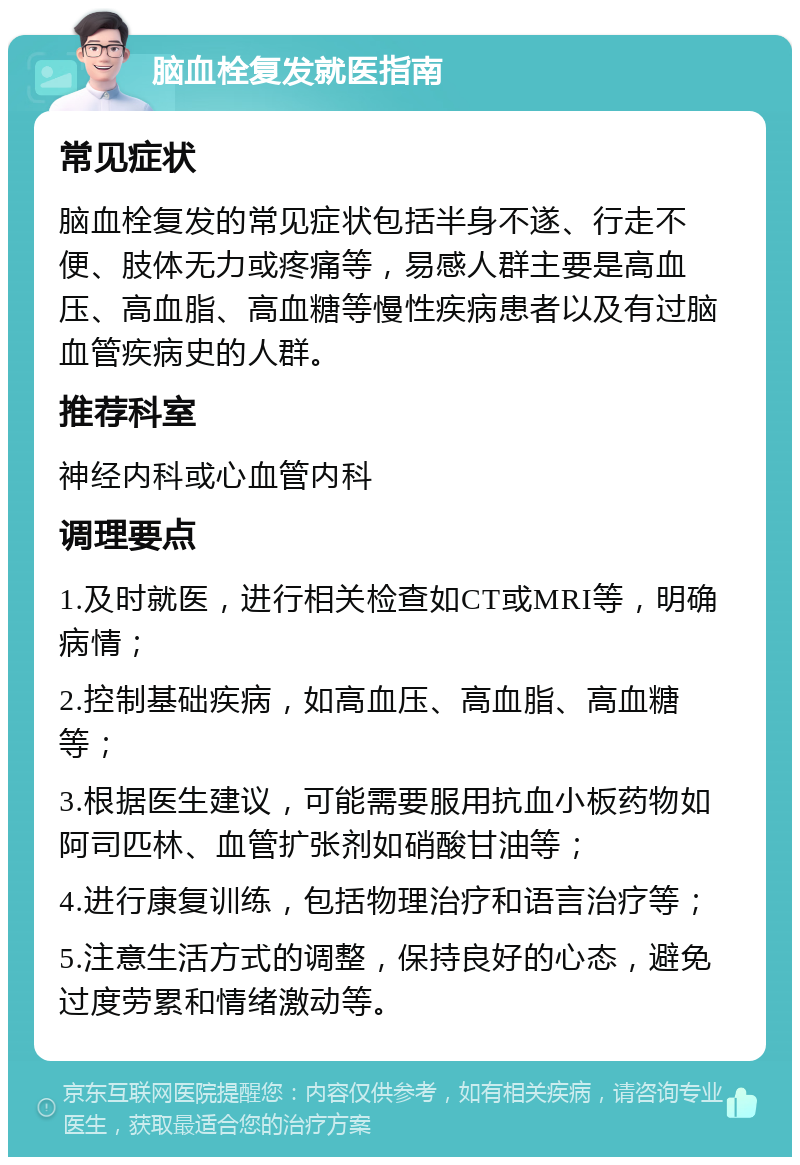 脑血栓复发就医指南 常见症状 脑血栓复发的常见症状包括半身不遂、行走不便、肢体无力或疼痛等，易感人群主要是高血压、高血脂、高血糖等慢性疾病患者以及有过脑血管疾病史的人群。 推荐科室 神经内科或心血管内科 调理要点 1.及时就医，进行相关检查如CT或MRI等，明确病情； 2.控制基础疾病，如高血压、高血脂、高血糖等； 3.根据医生建议，可能需要服用抗血小板药物如阿司匹林、血管扩张剂如硝酸甘油等； 4.进行康复训练，包括物理治疗和语言治疗等； 5.注意生活方式的调整，保持良好的心态，避免过度劳累和情绪激动等。