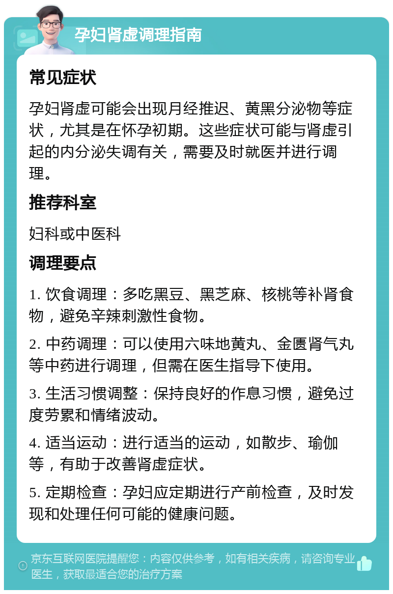 孕妇肾虚调理指南 常见症状 孕妇肾虚可能会出现月经推迟、黄黑分泌物等症状，尤其是在怀孕初期。这些症状可能与肾虚引起的内分泌失调有关，需要及时就医并进行调理。 推荐科室 妇科或中医科 调理要点 1. 饮食调理：多吃黑豆、黑芝麻、核桃等补肾食物，避免辛辣刺激性食物。 2. 中药调理：可以使用六味地黄丸、金匮肾气丸等中药进行调理，但需在医生指导下使用。 3. 生活习惯调整：保持良好的作息习惯，避免过度劳累和情绪波动。 4. 适当运动：进行适当的运动，如散步、瑜伽等，有助于改善肾虚症状。 5. 定期检查：孕妇应定期进行产前检查，及时发现和处理任何可能的健康问题。