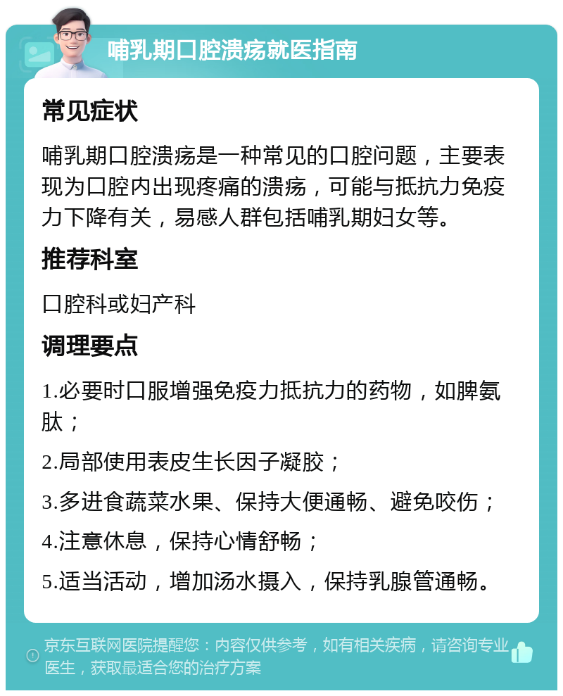 哺乳期口腔溃疡就医指南 常见症状 哺乳期口腔溃疡是一种常见的口腔问题，主要表现为口腔内出现疼痛的溃疡，可能与抵抗力免疫力下降有关，易感人群包括哺乳期妇女等。 推荐科室 口腔科或妇产科 调理要点 1.必要时口服增强免疫力抵抗力的药物，如脾氨肽； 2.局部使用表皮生长因子凝胶； 3.多进食蔬菜水果、保持大便通畅、避免咬伤； 4.注意休息，保持心情舒畅； 5.适当活动，增加汤水摄入，保持乳腺管通畅。