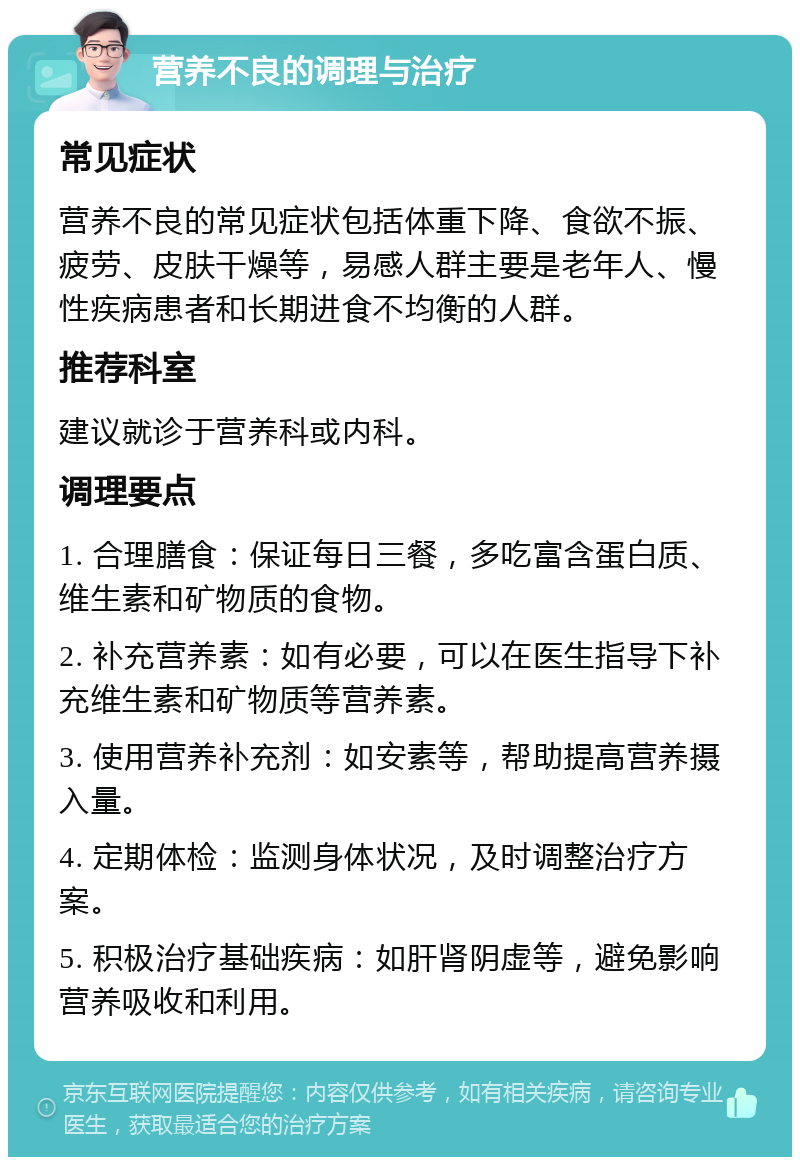 营养不良的调理与治疗 常见症状 营养不良的常见症状包括体重下降、食欲不振、疲劳、皮肤干燥等，易感人群主要是老年人、慢性疾病患者和长期进食不均衡的人群。 推荐科室 建议就诊于营养科或内科。 调理要点 1. 合理膳食：保证每日三餐，多吃富含蛋白质、维生素和矿物质的食物。 2. 补充营养素：如有必要，可以在医生指导下补充维生素和矿物质等营养素。 3. 使用营养补充剂：如安素等，帮助提高营养摄入量。 4. 定期体检：监测身体状况，及时调整治疗方案。 5. 积极治疗基础疾病：如肝肾阴虚等，避免影响营养吸收和利用。