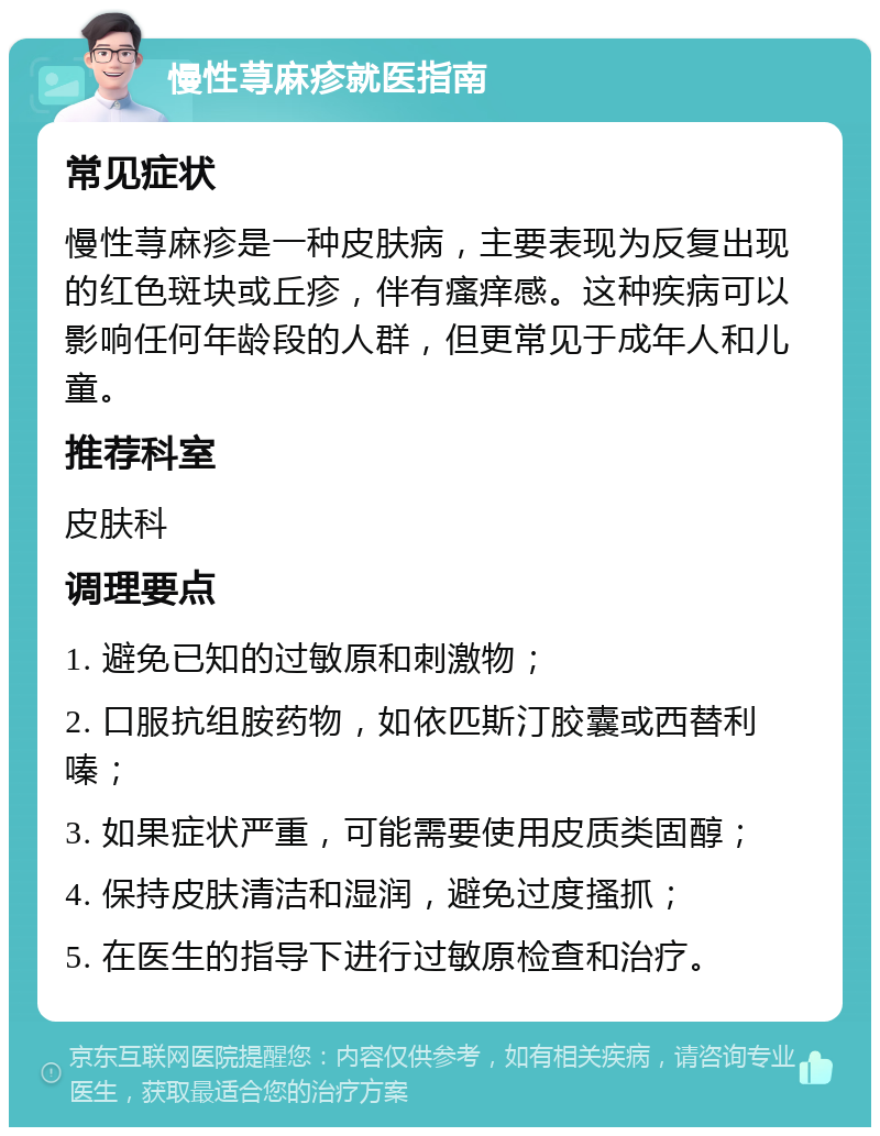 慢性荨麻疹就医指南 常见症状 慢性荨麻疹是一种皮肤病，主要表现为反复出现的红色斑块或丘疹，伴有瘙痒感。这种疾病可以影响任何年龄段的人群，但更常见于成年人和儿童。 推荐科室 皮肤科 调理要点 1. 避免已知的过敏原和刺激物； 2. 口服抗组胺药物，如依匹斯汀胶囊或西替利嗪； 3. 如果症状严重，可能需要使用皮质类固醇； 4. 保持皮肤清洁和湿润，避免过度搔抓； 5. 在医生的指导下进行过敏原检查和治疗。