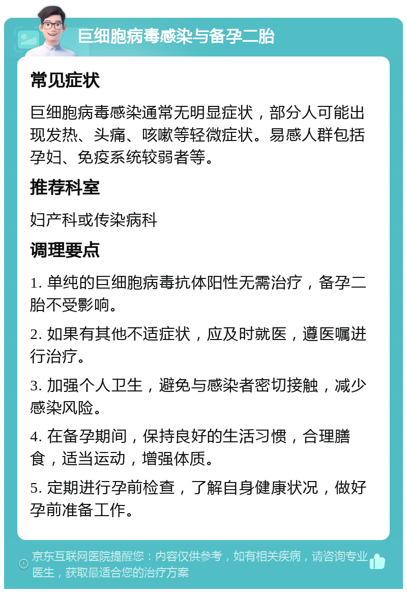 巨细胞病毒感染与备孕二胎 常见症状 巨细胞病毒感染通常无明显症状，部分人可能出现发热、头痛、咳嗽等轻微症状。易感人群包括孕妇、免疫系统较弱者等。 推荐科室 妇产科或传染病科 调理要点 1. 单纯的巨细胞病毒抗体阳性无需治疗，备孕二胎不受影响。 2. 如果有其他不适症状，应及时就医，遵医嘱进行治疗。 3. 加强个人卫生，避免与感染者密切接触，减少感染风险。 4. 在备孕期间，保持良好的生活习惯，合理膳食，适当运动，增强体质。 5. 定期进行孕前检查，了解自身健康状况，做好孕前准备工作。