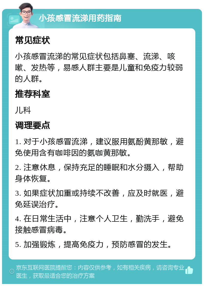 小孩感冒流涕用药指南 常见症状 小孩感冒流涕的常见症状包括鼻塞、流涕、咳嗽、发热等，易感人群主要是儿童和免疫力较弱的人群。 推荐科室 儿科 调理要点 1. 对于小孩感冒流涕，建议服用氨酚黄那敏，避免使用含有咖啡因的氨咖黄那敏。 2. 注意休息，保持充足的睡眠和水分摄入，帮助身体恢复。 3. 如果症状加重或持续不改善，应及时就医，避免延误治疗。 4. 在日常生活中，注意个人卫生，勤洗手，避免接触感冒病毒。 5. 加强锻炼，提高免疫力，预防感冒的发生。