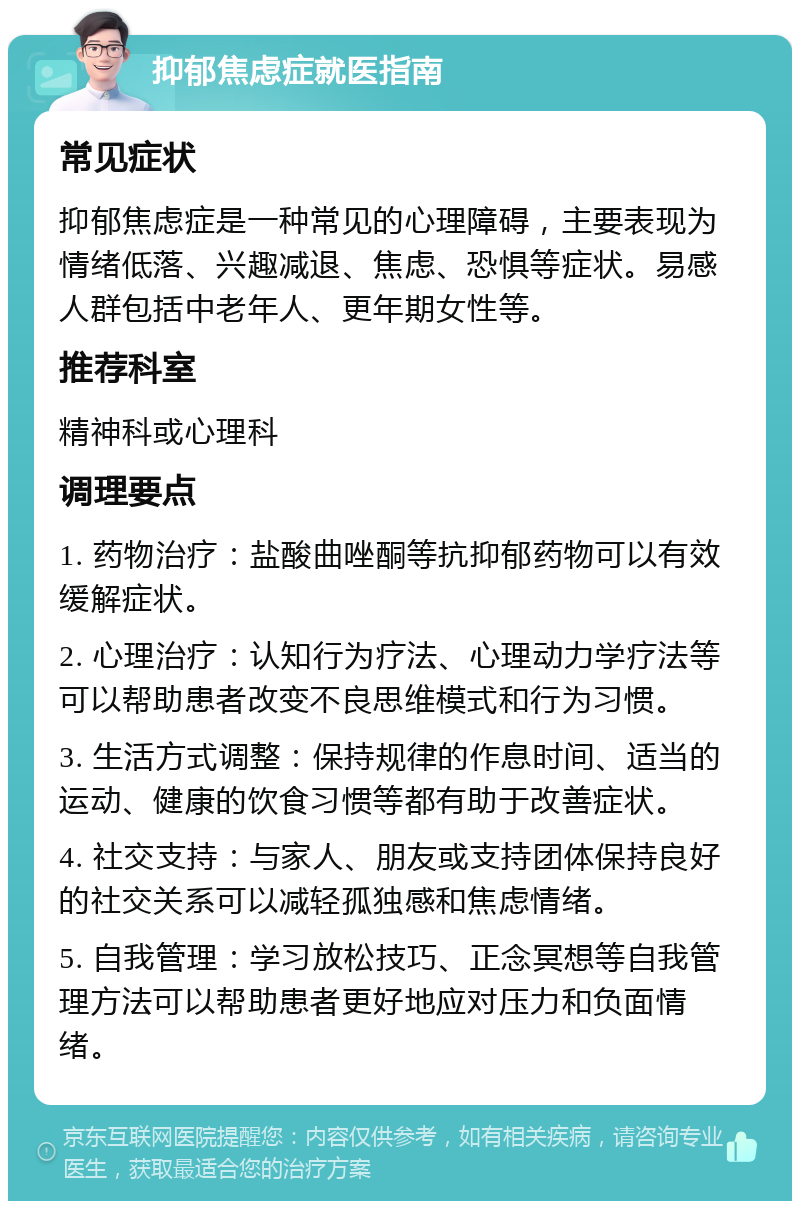 抑郁焦虑症就医指南 常见症状 抑郁焦虑症是一种常见的心理障碍，主要表现为情绪低落、兴趣减退、焦虑、恐惧等症状。易感人群包括中老年人、更年期女性等。 推荐科室 精神科或心理科 调理要点 1. 药物治疗：盐酸曲唑酮等抗抑郁药物可以有效缓解症状。 2. 心理治疗：认知行为疗法、心理动力学疗法等可以帮助患者改变不良思维模式和行为习惯。 3. 生活方式调整：保持规律的作息时间、适当的运动、健康的饮食习惯等都有助于改善症状。 4. 社交支持：与家人、朋友或支持团体保持良好的社交关系可以减轻孤独感和焦虑情绪。 5. 自我管理：学习放松技巧、正念冥想等自我管理方法可以帮助患者更好地应对压力和负面情绪。