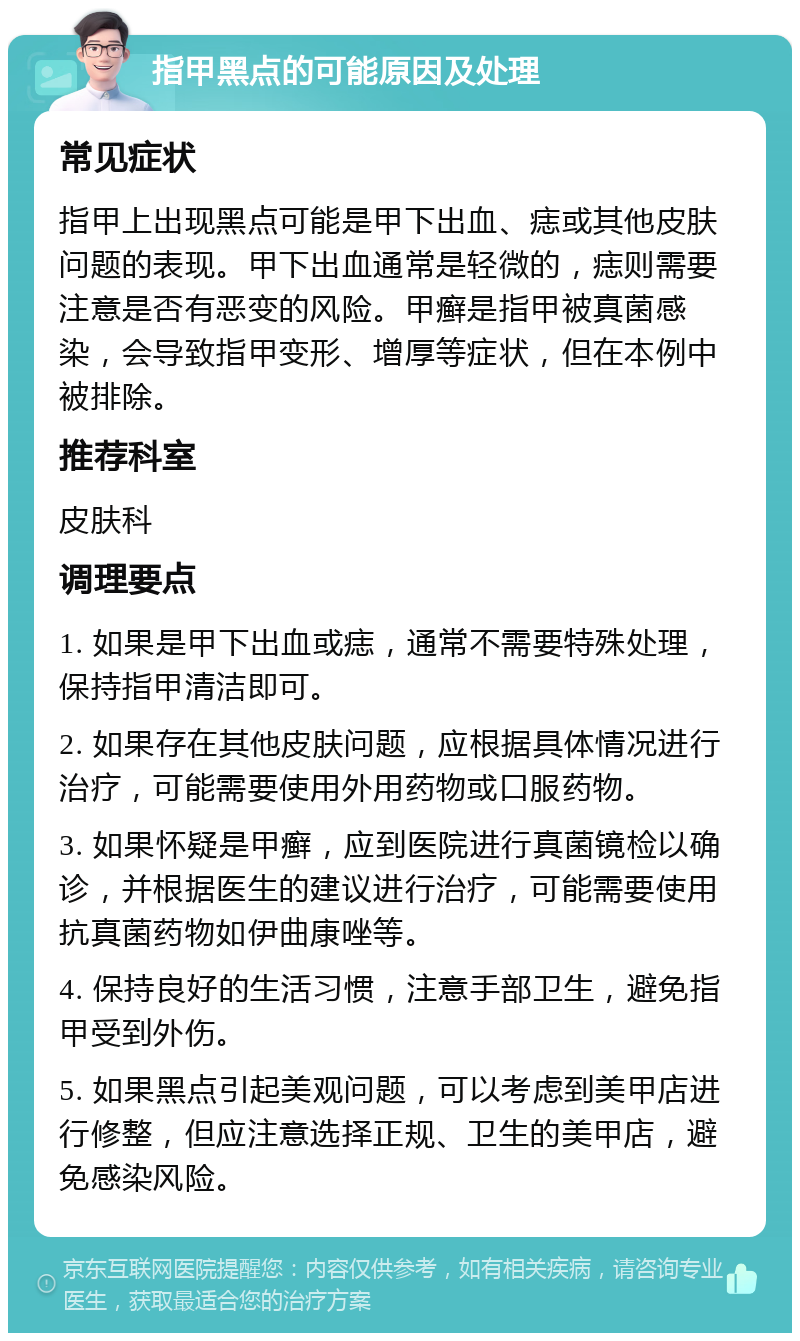 指甲黑点的可能原因及处理 常见症状 指甲上出现黑点可能是甲下出血、痣或其他皮肤问题的表现。甲下出血通常是轻微的，痣则需要注意是否有恶变的风险。甲癣是指甲被真菌感染，会导致指甲变形、增厚等症状，但在本例中被排除。 推荐科室 皮肤科 调理要点 1. 如果是甲下出血或痣，通常不需要特殊处理，保持指甲清洁即可。 2. 如果存在其他皮肤问题，应根据具体情况进行治疗，可能需要使用外用药物或口服药物。 3. 如果怀疑是甲癣，应到医院进行真菌镜检以确诊，并根据医生的建议进行治疗，可能需要使用抗真菌药物如伊曲康唑等。 4. 保持良好的生活习惯，注意手部卫生，避免指甲受到外伤。 5. 如果黑点引起美观问题，可以考虑到美甲店进行修整，但应注意选择正规、卫生的美甲店，避免感染风险。