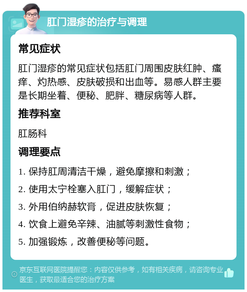 肛门湿疹的治疗与调理 常见症状 肛门湿疹的常见症状包括肛门周围皮肤红肿、瘙痒、灼热感、皮肤破损和出血等。易感人群主要是长期坐着、便秘、肥胖、糖尿病等人群。 推荐科室 肛肠科 调理要点 1. 保持肛周清洁干燥，避免摩擦和刺激； 2. 使用太宁栓塞入肛门，缓解症状； 3. 外用伯纳赫软膏，促进皮肤恢复； 4. 饮食上避免辛辣、油腻等刺激性食物； 5. 加强锻炼，改善便秘等问题。