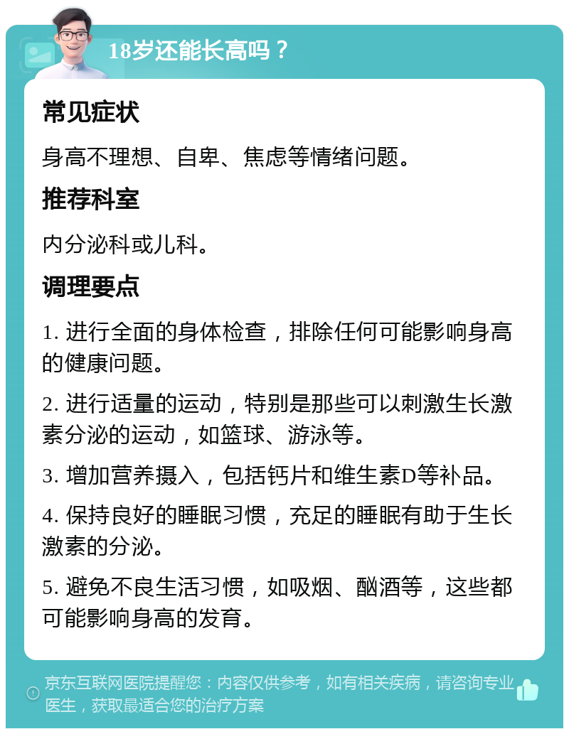 18岁还能长高吗？ 常见症状 身高不理想、自卑、焦虑等情绪问题。 推荐科室 内分泌科或儿科。 调理要点 1. 进行全面的身体检查，排除任何可能影响身高的健康问题。 2. 进行适量的运动，特别是那些可以刺激生长激素分泌的运动，如篮球、游泳等。 3. 增加营养摄入，包括钙片和维生素D等补品。 4. 保持良好的睡眠习惯，充足的睡眠有助于生长激素的分泌。 5. 避免不良生活习惯，如吸烟、酗酒等，这些都可能影响身高的发育。