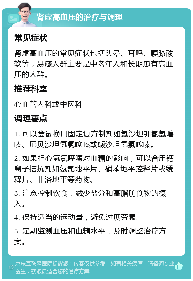 肾虚高血压的治疗与调理 常见症状 肾虚高血压的常见症状包括头晕、耳鸣、腰膝酸软等，易感人群主要是中老年人和长期患有高血压的人群。 推荐科室 心血管内科或中医科 调理要点 1. 可以尝试换用固定复方制剂如氯沙坦钾氢氯噻嗪、厄贝沙坦氢氯噻嗪或缬沙坦氢氯噻嗪。 2. 如果担心氢氯噻嗪对血糖的影响，可以合用钙离子拮抗剂如氨氯地平片、硝苯地平控释片或缓释片、非洛地平等药物。 3. 注意控制饮食，减少盐分和高脂肪食物的摄入。 4. 保持适当的运动量，避免过度劳累。 5. 定期监测血压和血糖水平，及时调整治疗方案。