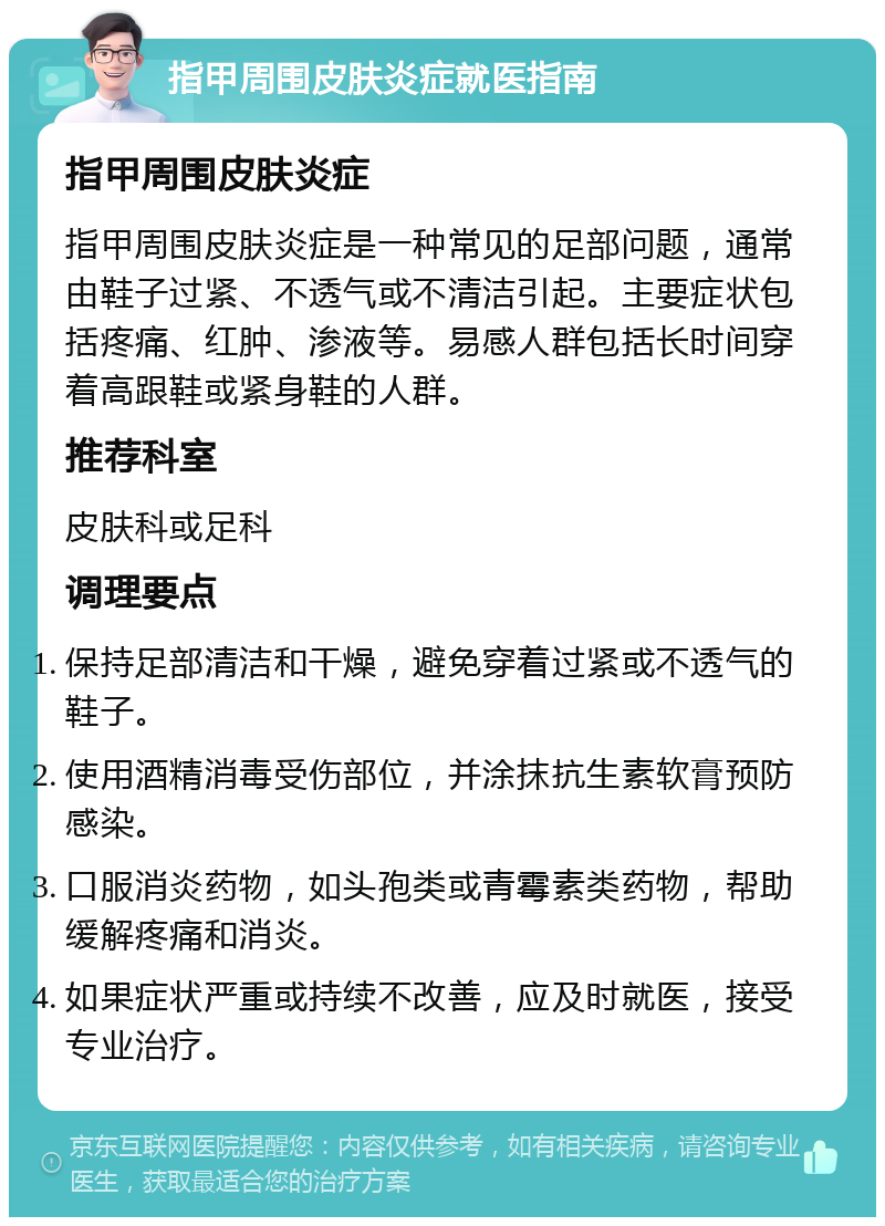 指甲周围皮肤炎症就医指南 指甲周围皮肤炎症 指甲周围皮肤炎症是一种常见的足部问题，通常由鞋子过紧、不透气或不清洁引起。主要症状包括疼痛、红肿、渗液等。易感人群包括长时间穿着高跟鞋或紧身鞋的人群。 推荐科室 皮肤科或足科 调理要点 保持足部清洁和干燥，避免穿着过紧或不透气的鞋子。 使用酒精消毒受伤部位，并涂抹抗生素软膏预防感染。 口服消炎药物，如头孢类或青霉素类药物，帮助缓解疼痛和消炎。 如果症状严重或持续不改善，应及时就医，接受专业治疗。