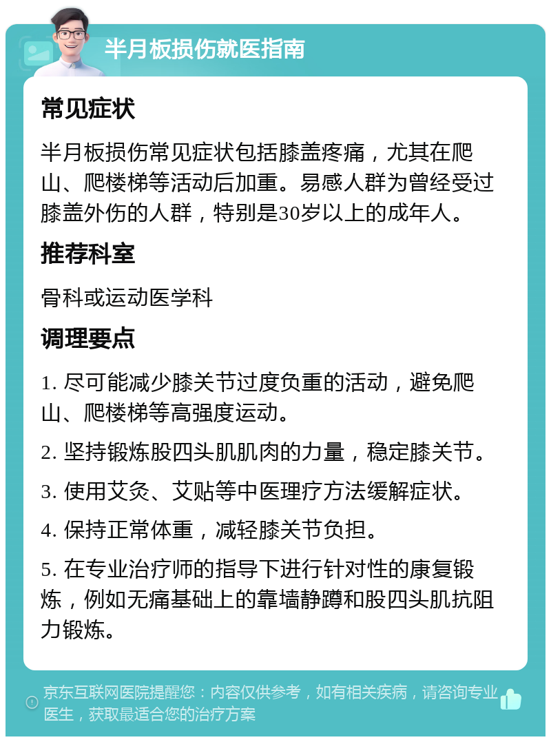 半月板损伤就医指南 常见症状 半月板损伤常见症状包括膝盖疼痛，尤其在爬山、爬楼梯等活动后加重。易感人群为曾经受过膝盖外伤的人群，特别是30岁以上的成年人。 推荐科室 骨科或运动医学科 调理要点 1. 尽可能减少膝关节过度负重的活动，避免爬山、爬楼梯等高强度运动。 2. 坚持锻炼股四头肌肌肉的力量，稳定膝关节。 3. 使用艾灸、艾贴等中医理疗方法缓解症状。 4. 保持正常体重，减轻膝关节负担。 5. 在专业治疗师的指导下进行针对性的康复锻炼，例如无痛基础上的靠墙静蹲和股四头肌抗阻力锻炼。