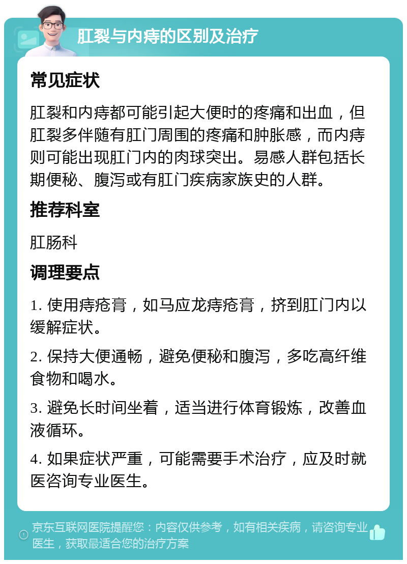 肛裂与内痔的区别及治疗 常见症状 肛裂和内痔都可能引起大便时的疼痛和出血，但肛裂多伴随有肛门周围的疼痛和肿胀感，而内痔则可能出现肛门内的肉球突出。易感人群包括长期便秘、腹泻或有肛门疾病家族史的人群。 推荐科室 肛肠科 调理要点 1. 使用痔疮膏，如马应龙痔疮膏，挤到肛门内以缓解症状。 2. 保持大便通畅，避免便秘和腹泻，多吃高纤维食物和喝水。 3. 避免长时间坐着，适当进行体育锻炼，改善血液循环。 4. 如果症状严重，可能需要手术治疗，应及时就医咨询专业医生。