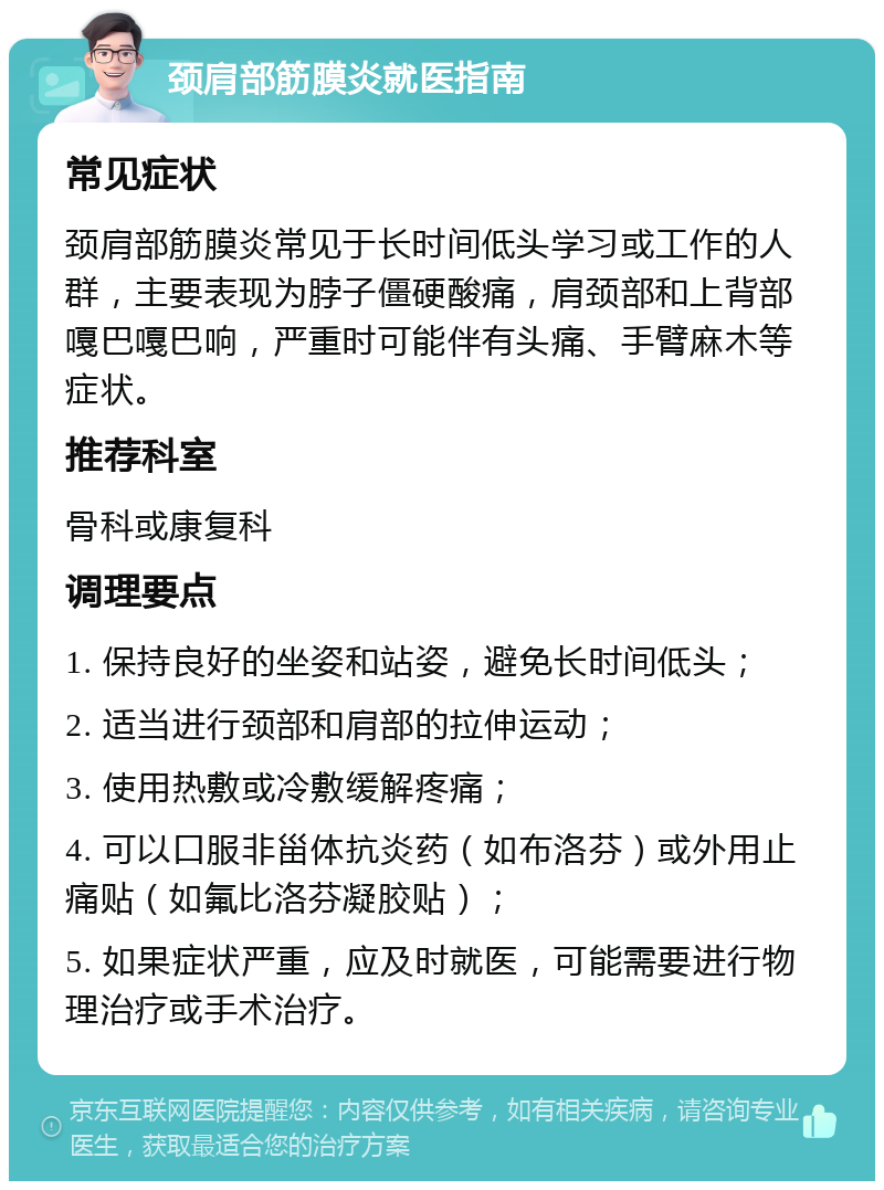 颈肩部筋膜炎就医指南 常见症状 颈肩部筋膜炎常见于长时间低头学习或工作的人群，主要表现为脖子僵硬酸痛，肩颈部和上背部嘎巴嘎巴响，严重时可能伴有头痛、手臂麻木等症状。 推荐科室 骨科或康复科 调理要点 1. 保持良好的坐姿和站姿，避免长时间低头； 2. 适当进行颈部和肩部的拉伸运动； 3. 使用热敷或冷敷缓解疼痛； 4. 可以口服非甾体抗炎药（如布洛芬）或外用止痛贴（如氟比洛芬凝胶贴）； 5. 如果症状严重，应及时就医，可能需要进行物理治疗或手术治疗。