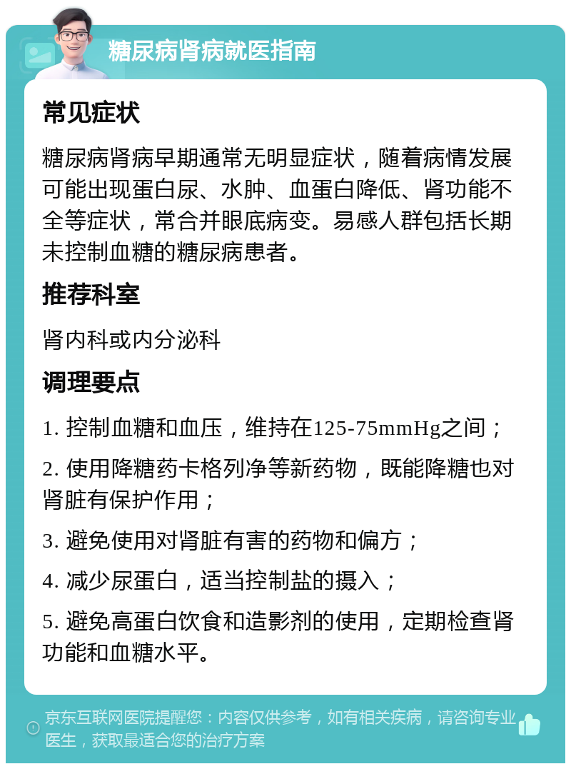 糖尿病肾病就医指南 常见症状 糖尿病肾病早期通常无明显症状，随着病情发展可能出现蛋白尿、水肿、血蛋白降低、肾功能不全等症状，常合并眼底病变。易感人群包括长期未控制血糖的糖尿病患者。 推荐科室 肾内科或内分泌科 调理要点 1. 控制血糖和血压，维持在125-75mmHg之间； 2. 使用降糖药卡格列净等新药物，既能降糖也对肾脏有保护作用； 3. 避免使用对肾脏有害的药物和偏方； 4. 减少尿蛋白，适当控制盐的摄入； 5. 避免高蛋白饮食和造影剂的使用，定期检查肾功能和血糖水平。