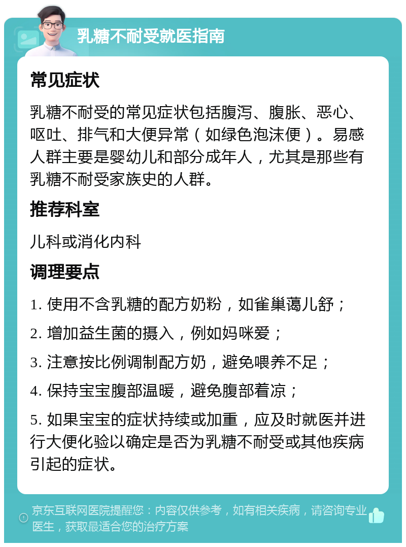 乳糖不耐受就医指南 常见症状 乳糖不耐受的常见症状包括腹泻、腹胀、恶心、呕吐、排气和大便异常（如绿色泡沫便）。易感人群主要是婴幼儿和部分成年人，尤其是那些有乳糖不耐受家族史的人群。 推荐科室 儿科或消化内科 调理要点 1. 使用不含乳糖的配方奶粉，如雀巢蔼儿舒； 2. 增加益生菌的摄入，例如妈咪爱； 3. 注意按比例调制配方奶，避免喂养不足； 4. 保持宝宝腹部温暖，避免腹部着凉； 5. 如果宝宝的症状持续或加重，应及时就医并进行大便化验以确定是否为乳糖不耐受或其他疾病引起的症状。