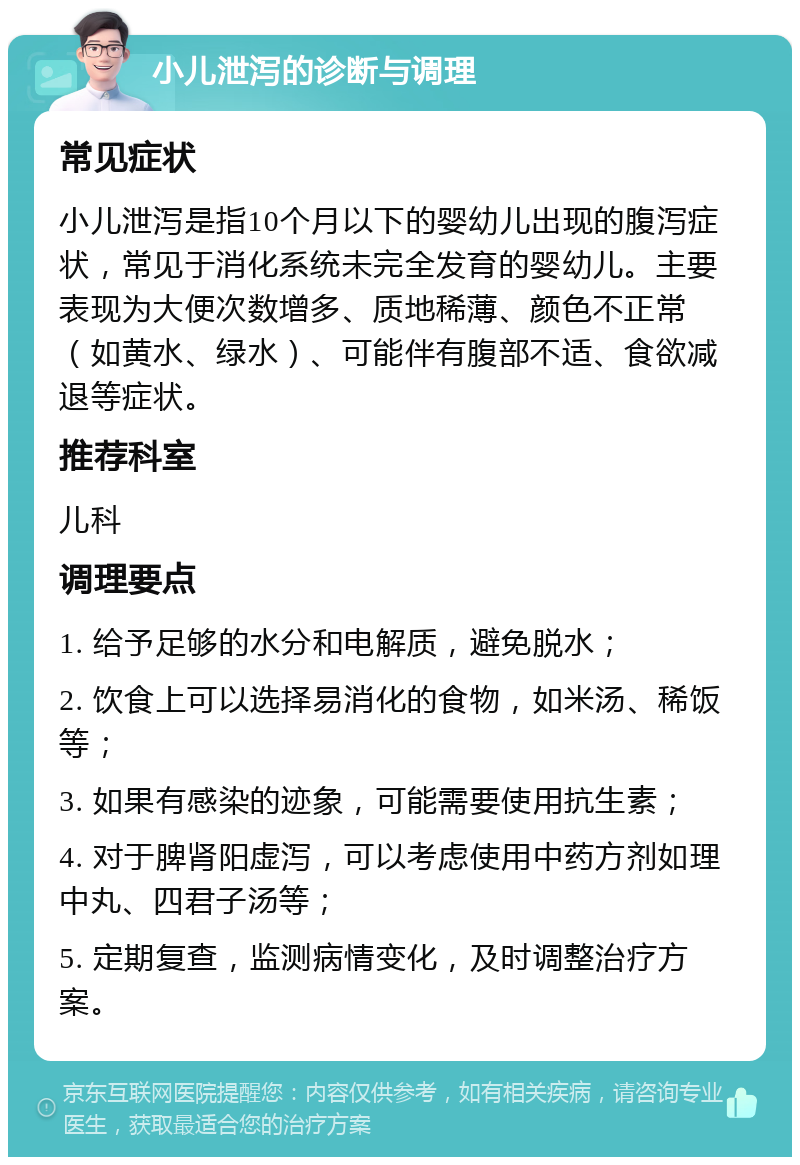 小儿泄泻的诊断与调理 常见症状 小儿泄泻是指10个月以下的婴幼儿出现的腹泻症状，常见于消化系统未完全发育的婴幼儿。主要表现为大便次数增多、质地稀薄、颜色不正常（如黄水、绿水）、可能伴有腹部不适、食欲减退等症状。 推荐科室 儿科 调理要点 1. 给予足够的水分和电解质，避免脱水； 2. 饮食上可以选择易消化的食物，如米汤、稀饭等； 3. 如果有感染的迹象，可能需要使用抗生素； 4. 对于脾肾阳虚泻，可以考虑使用中药方剂如理中丸、四君子汤等； 5. 定期复查，监测病情变化，及时调整治疗方案。