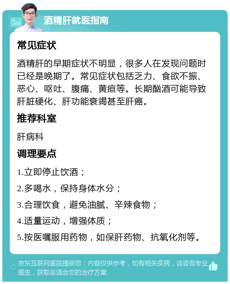 酒精肝就医指南 常见症状 酒精肝的早期症状不明显，很多人在发现问题时已经是晚期了。常见症状包括乏力、食欲不振、恶心、呕吐、腹痛、黄疸等。长期酗酒可能导致肝脏硬化、肝功能衰竭甚至肝癌。 推荐科室 肝病科 调理要点 1.立即停止饮酒； 2.多喝水，保持身体水分； 3.合理饮食，避免油腻、辛辣食物； 4.适量运动，增强体质； 5.按医嘱服用药物，如保肝药物、抗氧化剂等。