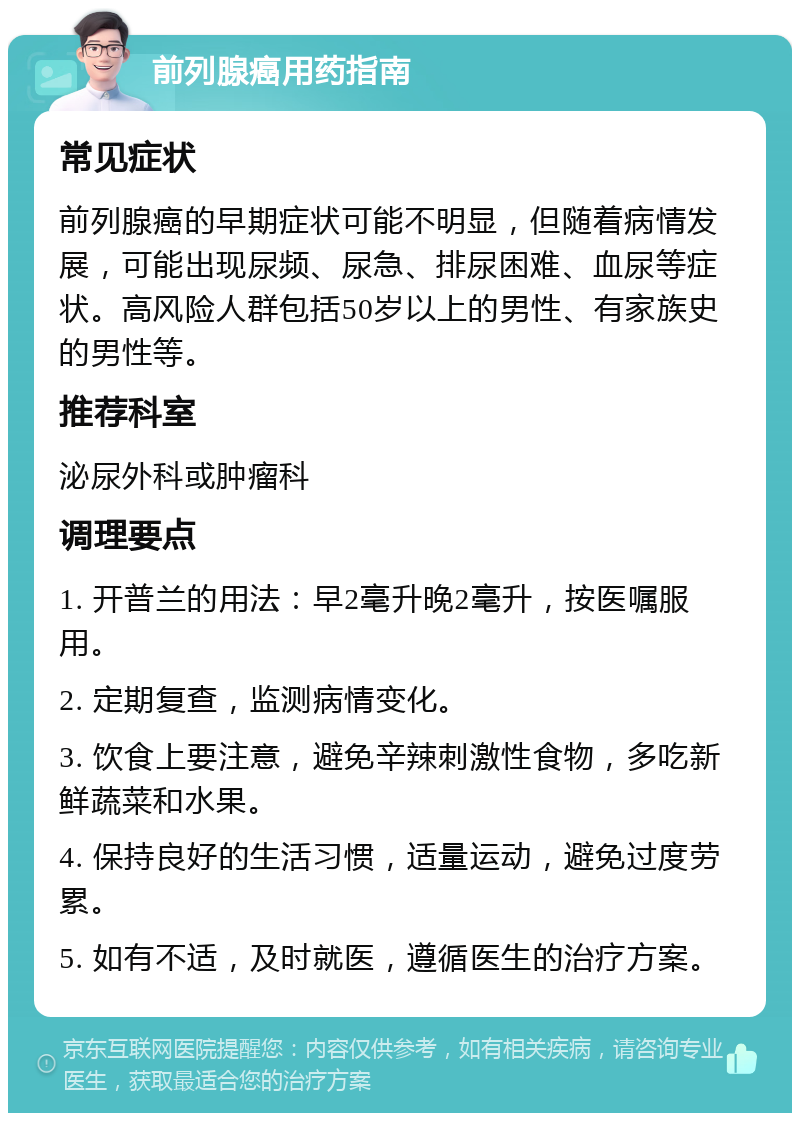 前列腺癌用药指南 常见症状 前列腺癌的早期症状可能不明显，但随着病情发展，可能出现尿频、尿急、排尿困难、血尿等症状。高风险人群包括50岁以上的男性、有家族史的男性等。 推荐科室 泌尿外科或肿瘤科 调理要点 1. 开普兰的用法：早2毫升晚2毫升，按医嘱服用。 2. 定期复查，监测病情变化。 3. 饮食上要注意，避免辛辣刺激性食物，多吃新鲜蔬菜和水果。 4. 保持良好的生活习惯，适量运动，避免过度劳累。 5. 如有不适，及时就医，遵循医生的治疗方案。