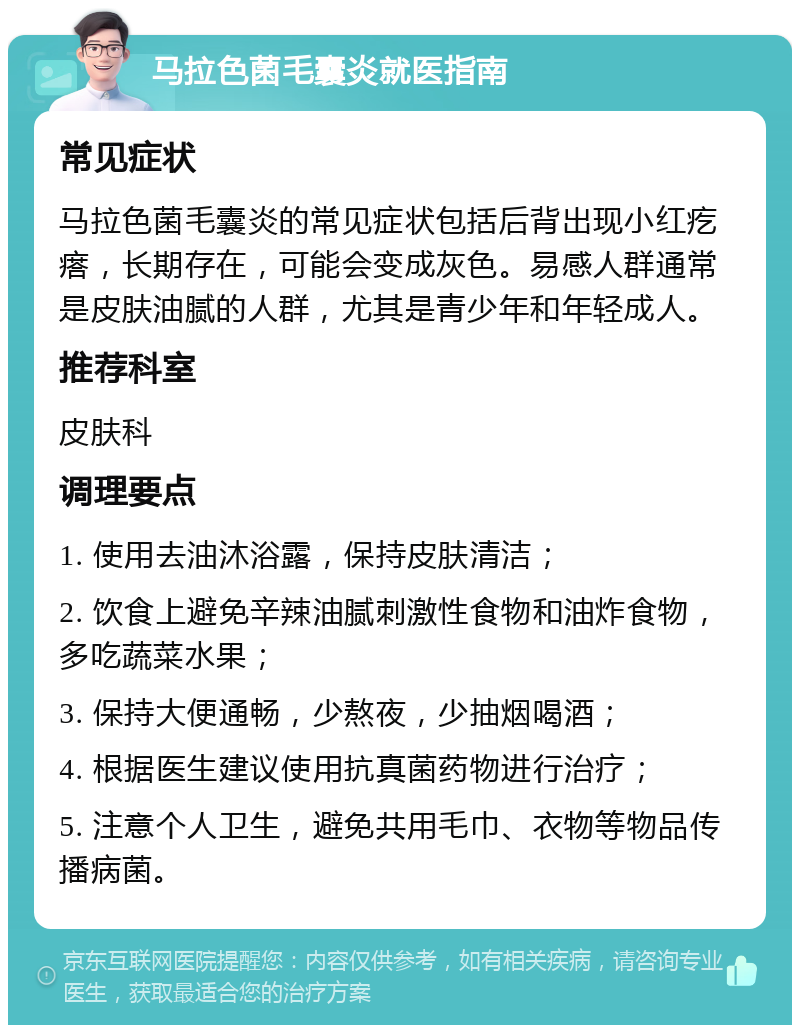 马拉色菌毛囊炎就医指南 常见症状 马拉色菌毛囊炎的常见症状包括后背出现小红疙瘩，长期存在，可能会变成灰色。易感人群通常是皮肤油腻的人群，尤其是青少年和年轻成人。 推荐科室 皮肤科 调理要点 1. 使用去油沐浴露，保持皮肤清洁； 2. 饮食上避免辛辣油腻刺激性食物和油炸食物，多吃蔬菜水果； 3. 保持大便通畅，少熬夜，少抽烟喝酒； 4. 根据医生建议使用抗真菌药物进行治疗； 5. 注意个人卫生，避免共用毛巾、衣物等物品传播病菌。