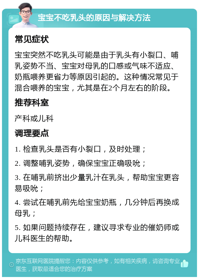 宝宝不吃乳头的原因与解决方法 常见症状 宝宝突然不吃乳头可能是由于乳头有小裂口、哺乳姿势不当、宝宝对母乳的口感或气味不适应、奶瓶喂养更省力等原因引起的。这种情况常见于混合喂养的宝宝，尤其是在2个月左右的阶段。 推荐科室 产科或儿科 调理要点 1. 检查乳头是否有小裂口，及时处理； 2. 调整哺乳姿势，确保宝宝正确吸吮； 3. 在哺乳前挤出少量乳汁在乳头，帮助宝宝更容易吸吮； 4. 尝试在哺乳前先给宝宝奶瓶，几分钟后再换成母乳； 5. 如果问题持续存在，建议寻求专业的催奶师或儿科医生的帮助。