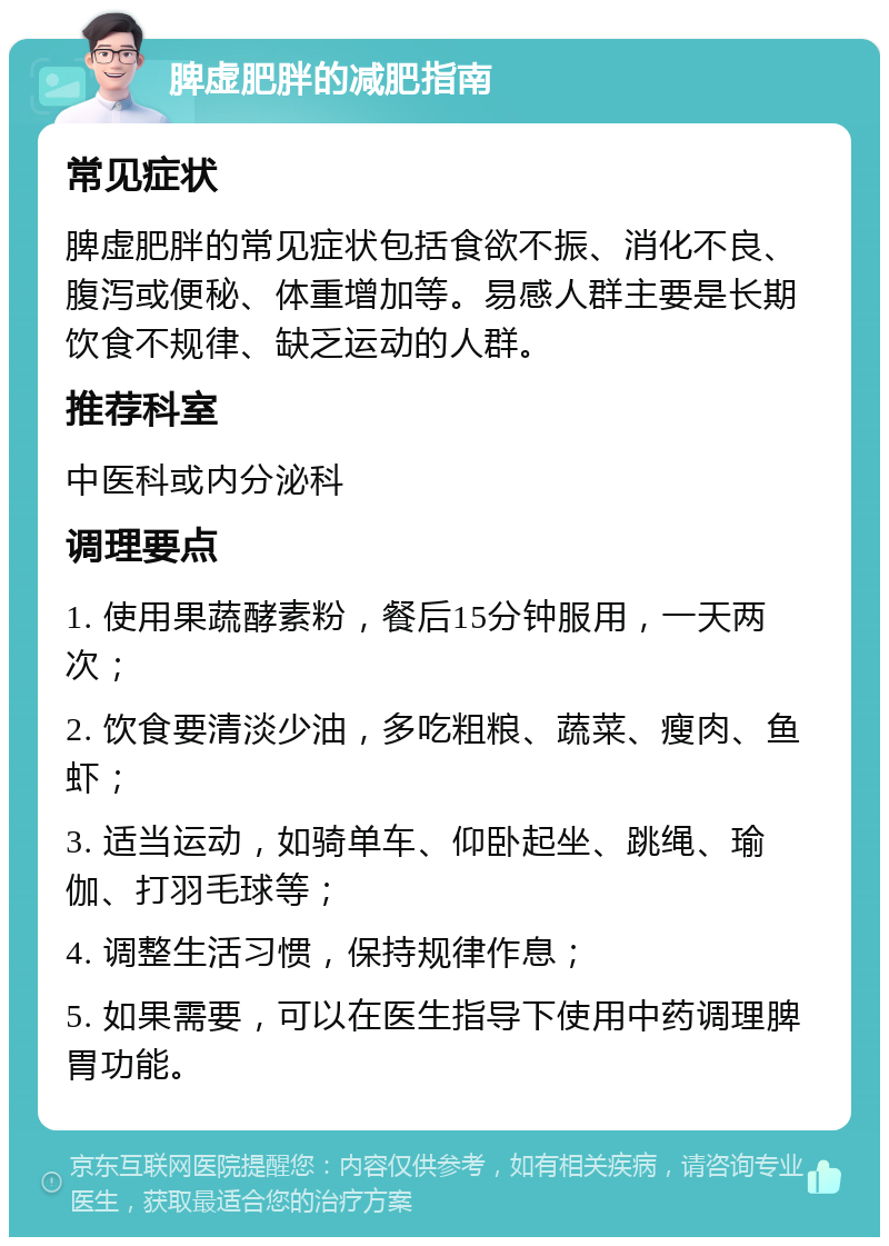 脾虚肥胖的减肥指南 常见症状 脾虚肥胖的常见症状包括食欲不振、消化不良、腹泻或便秘、体重增加等。易感人群主要是长期饮食不规律、缺乏运动的人群。 推荐科室 中医科或内分泌科 调理要点 1. 使用果蔬酵素粉，餐后15分钟服用，一天两次； 2. 饮食要清淡少油，多吃粗粮、蔬菜、瘦肉、鱼虾； 3. 适当运动，如骑单车、仰卧起坐、跳绳、瑜伽、打羽毛球等； 4. 调整生活习惯，保持规律作息； 5. 如果需要，可以在医生指导下使用中药调理脾胃功能。