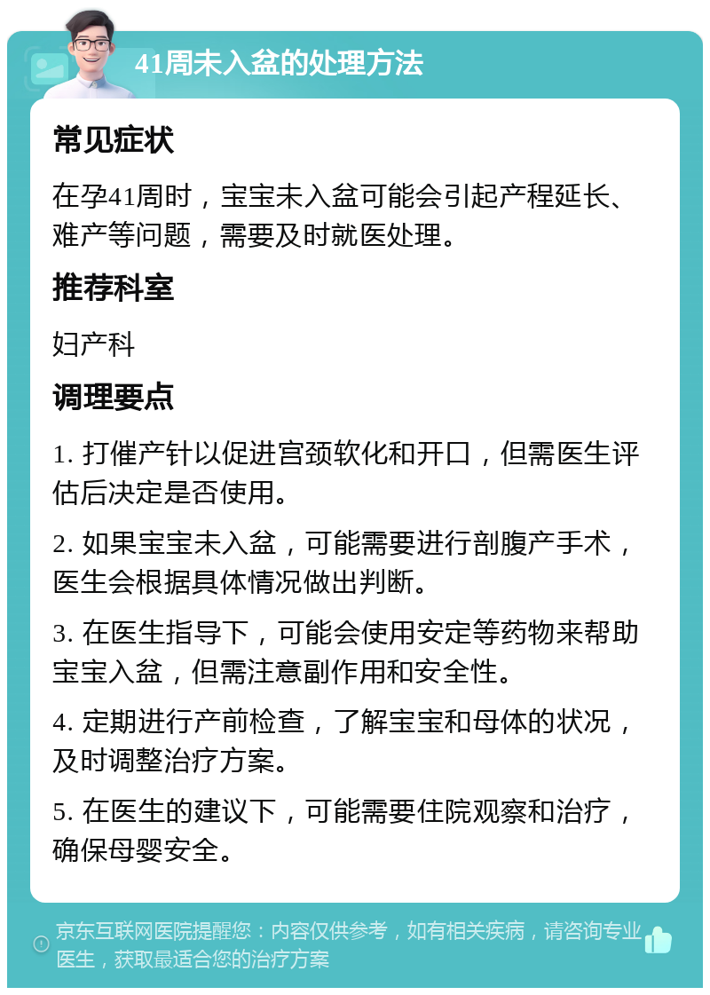 41周未入盆的处理方法 常见症状 在孕41周时，宝宝未入盆可能会引起产程延长、难产等问题，需要及时就医处理。 推荐科室 妇产科 调理要点 1. 打催产针以促进宫颈软化和开口，但需医生评估后决定是否使用。 2. 如果宝宝未入盆，可能需要进行剖腹产手术，医生会根据具体情况做出判断。 3. 在医生指导下，可能会使用安定等药物来帮助宝宝入盆，但需注意副作用和安全性。 4. 定期进行产前检查，了解宝宝和母体的状况，及时调整治疗方案。 5. 在医生的建议下，可能需要住院观察和治疗，确保母婴安全。