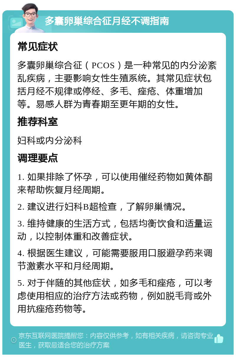 多囊卵巢综合征月经不调指南 常见症状 多囊卵巢综合征（PCOS）是一种常见的内分泌紊乱疾病，主要影响女性生殖系统。其常见症状包括月经不规律或停经、多毛、痤疮、体重增加等。易感人群为青春期至更年期的女性。 推荐科室 妇科或内分泌科 调理要点 1. 如果排除了怀孕，可以使用催经药物如黄体酮来帮助恢复月经周期。 2. 建议进行妇科B超检查，了解卵巢情况。 3. 维持健康的生活方式，包括均衡饮食和适量运动，以控制体重和改善症状。 4. 根据医生建议，可能需要服用口服避孕药来调节激素水平和月经周期。 5. 对于伴随的其他症状，如多毛和痤疮，可以考虑使用相应的治疗方法或药物，例如脱毛膏或外用抗痤疮药物等。