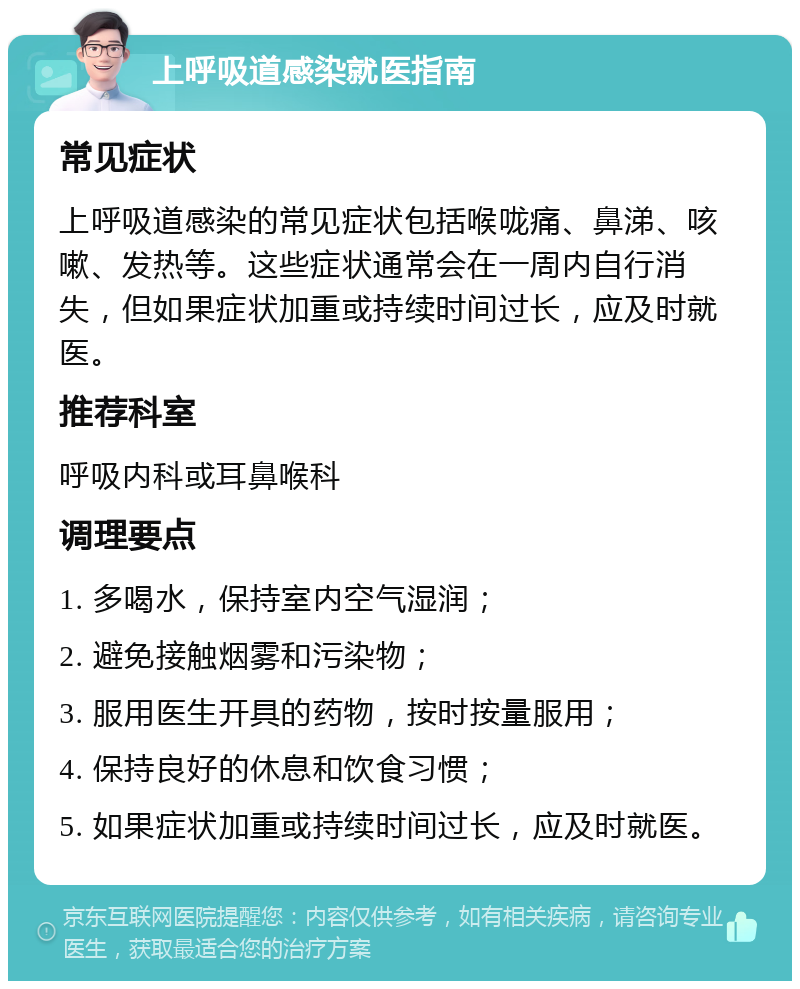 上呼吸道感染就医指南 常见症状 上呼吸道感染的常见症状包括喉咙痛、鼻涕、咳嗽、发热等。这些症状通常会在一周内自行消失，但如果症状加重或持续时间过长，应及时就医。 推荐科室 呼吸内科或耳鼻喉科 调理要点 1. 多喝水，保持室内空气湿润； 2. 避免接触烟雾和污染物； 3. 服用医生开具的药物，按时按量服用； 4. 保持良好的休息和饮食习惯； 5. 如果症状加重或持续时间过长，应及时就医。