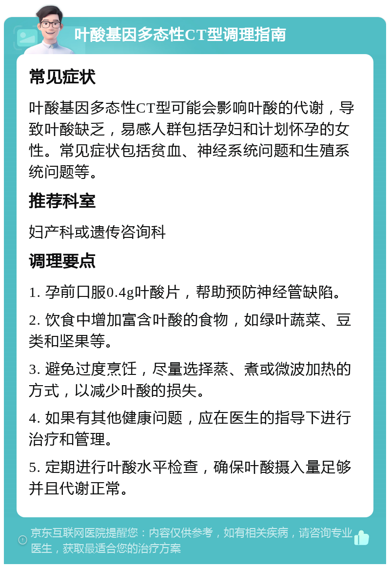 叶酸基因多态性CT型调理指南 常见症状 叶酸基因多态性CT型可能会影响叶酸的代谢，导致叶酸缺乏，易感人群包括孕妇和计划怀孕的女性。常见症状包括贫血、神经系统问题和生殖系统问题等。 推荐科室 妇产科或遗传咨询科 调理要点 1. 孕前口服0.4g叶酸片，帮助预防神经管缺陷。 2. 饮食中增加富含叶酸的食物，如绿叶蔬菜、豆类和坚果等。 3. 避免过度烹饪，尽量选择蒸、煮或微波加热的方式，以减少叶酸的损失。 4. 如果有其他健康问题，应在医生的指导下进行治疗和管理。 5. 定期进行叶酸水平检查，确保叶酸摄入量足够并且代谢正常。