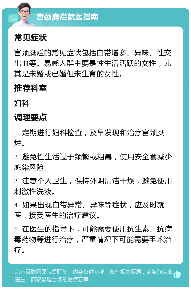 宫颈糜烂就医指南 常见症状 宫颈糜烂的常见症状包括白带增多、异味、性交出血等。易感人群主要是性生活活跃的女性，尤其是未婚或已婚但未生育的女性。 推荐科室 妇科 调理要点 1. 定期进行妇科检查，及早发现和治疗宫颈糜烂。 2. 避免性生活过于频繁或粗暴，使用安全套减少感染风险。 3. 注意个人卫生，保持外阴清洁干燥，避免使用刺激性洗液。 4. 如果出现白带异常、异味等症状，应及时就医，接受医生的治疗建议。 5. 在医生的指导下，可能需要使用抗生素、抗病毒药物等进行治疗，严重情况下可能需要手术治疗。