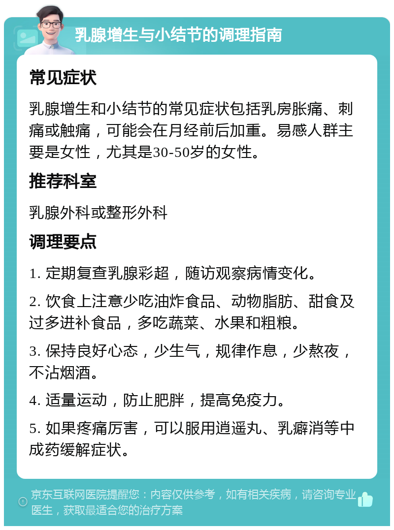 乳腺增生与小结节的调理指南 常见症状 乳腺增生和小结节的常见症状包括乳房胀痛、刺痛或触痛，可能会在月经前后加重。易感人群主要是女性，尤其是30-50岁的女性。 推荐科室 乳腺外科或整形外科 调理要点 1. 定期复查乳腺彩超，随访观察病情变化。 2. 饮食上注意少吃油炸食品、动物脂肪、甜食及过多进补食品，多吃蔬菜、水果和粗粮。 3. 保持良好心态，少生气，规律作息，少熬夜，不沾烟酒。 4. 适量运动，防止肥胖，提高免疫力。 5. 如果疼痛厉害，可以服用逍遥丸、乳癖消等中成药缓解症状。