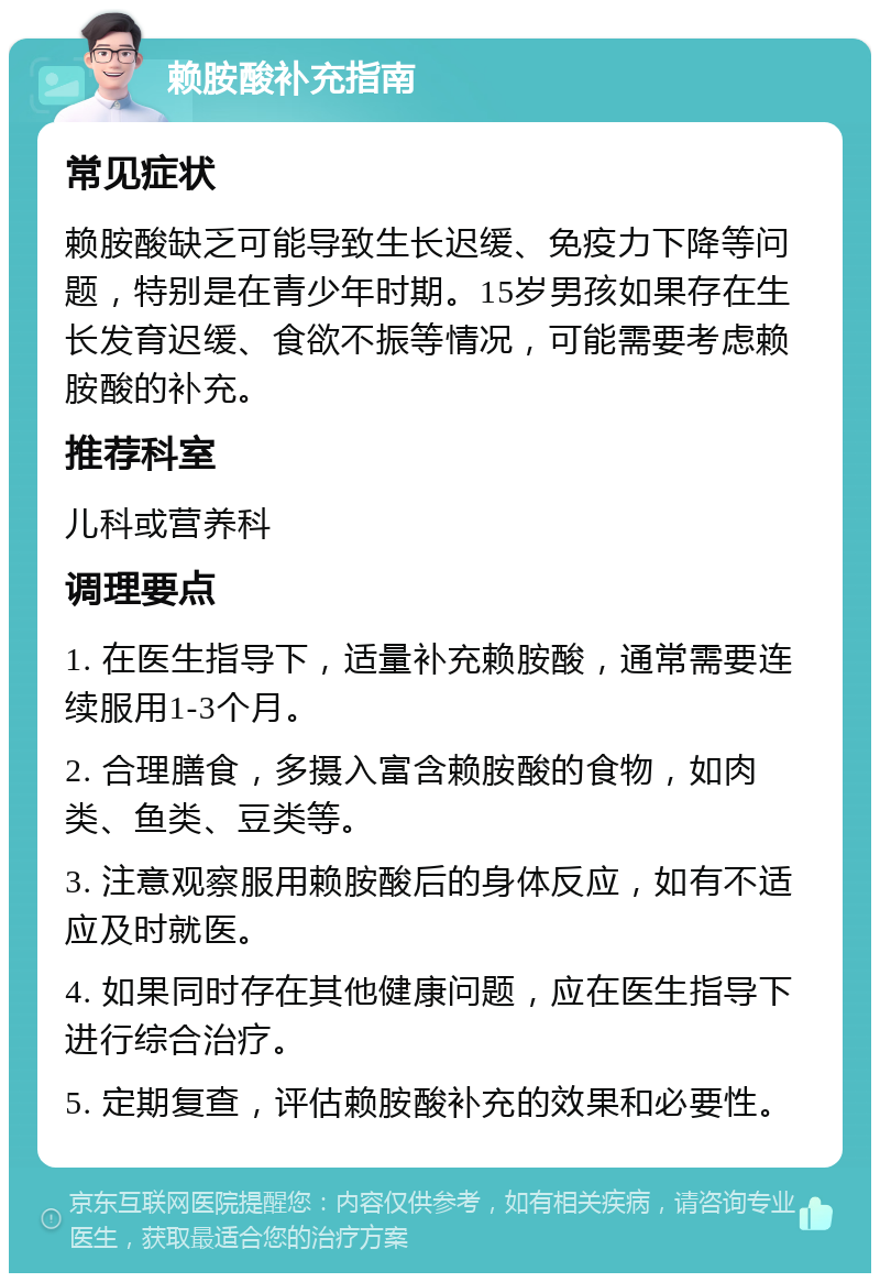 赖胺酸补充指南 常见症状 赖胺酸缺乏可能导致生长迟缓、免疫力下降等问题，特别是在青少年时期。15岁男孩如果存在生长发育迟缓、食欲不振等情况，可能需要考虑赖胺酸的补充。 推荐科室 儿科或营养科 调理要点 1. 在医生指导下，适量补充赖胺酸，通常需要连续服用1-3个月。 2. 合理膳食，多摄入富含赖胺酸的食物，如肉类、鱼类、豆类等。 3. 注意观察服用赖胺酸后的身体反应，如有不适应及时就医。 4. 如果同时存在其他健康问题，应在医生指导下进行综合治疗。 5. 定期复查，评估赖胺酸补充的效果和必要性。