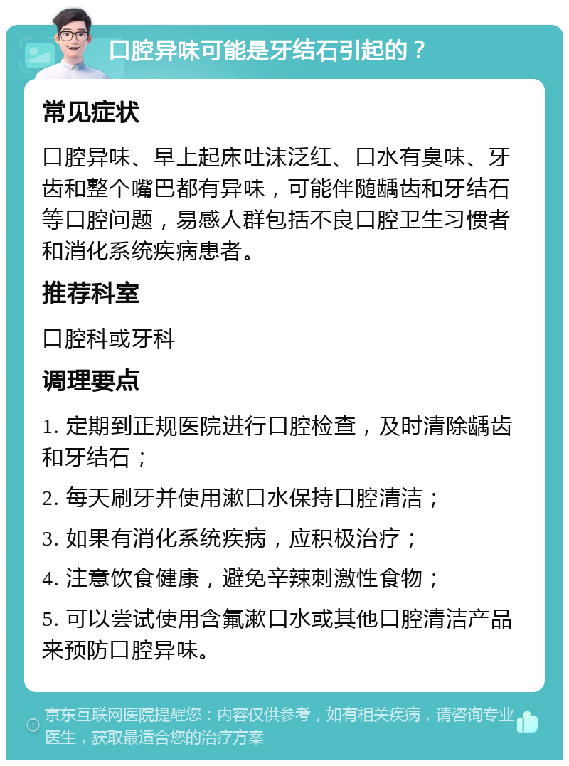 口腔异味可能是牙结石引起的？ 常见症状 口腔异味、早上起床吐沫泛红、口水有臭味、牙齿和整个嘴巴都有异味，可能伴随龋齿和牙结石等口腔问题，易感人群包括不良口腔卫生习惯者和消化系统疾病患者。 推荐科室 口腔科或牙科 调理要点 1. 定期到正规医院进行口腔检查，及时清除龋齿和牙结石； 2. 每天刷牙并使用漱口水保持口腔清洁； 3. 如果有消化系统疾病，应积极治疗； 4. 注意饮食健康，避免辛辣刺激性食物； 5. 可以尝试使用含氟漱口水或其他口腔清洁产品来预防口腔异味。