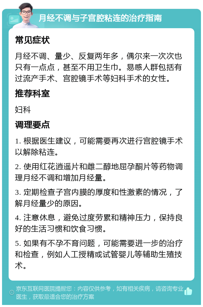 月经不调与子宫腔粘连的治疗指南 常见症状 月经不调、量少、反复两年多，偶尔来一次次也只有一点点，甚至不用卫生巾。易感人群包括有过流产手术、宫腔镜手术等妇科手术的女性。 推荐科室 妇科 调理要点 1. 根据医生建议，可能需要再次进行宫腔镜手术以解除粘连。 2. 使用红花逍遥片和雌二醇地屈孕酮片等药物调理月经不调和增加月经量。 3. 定期检查子宫内膜的厚度和性激素的情况，了解月经量少的原因。 4. 注意休息，避免过度劳累和精神压力，保持良好的生活习惯和饮食习惯。 5. 如果有不孕不育问题，可能需要进一步的治疗和检查，例如人工授精或试管婴儿等辅助生殖技术。