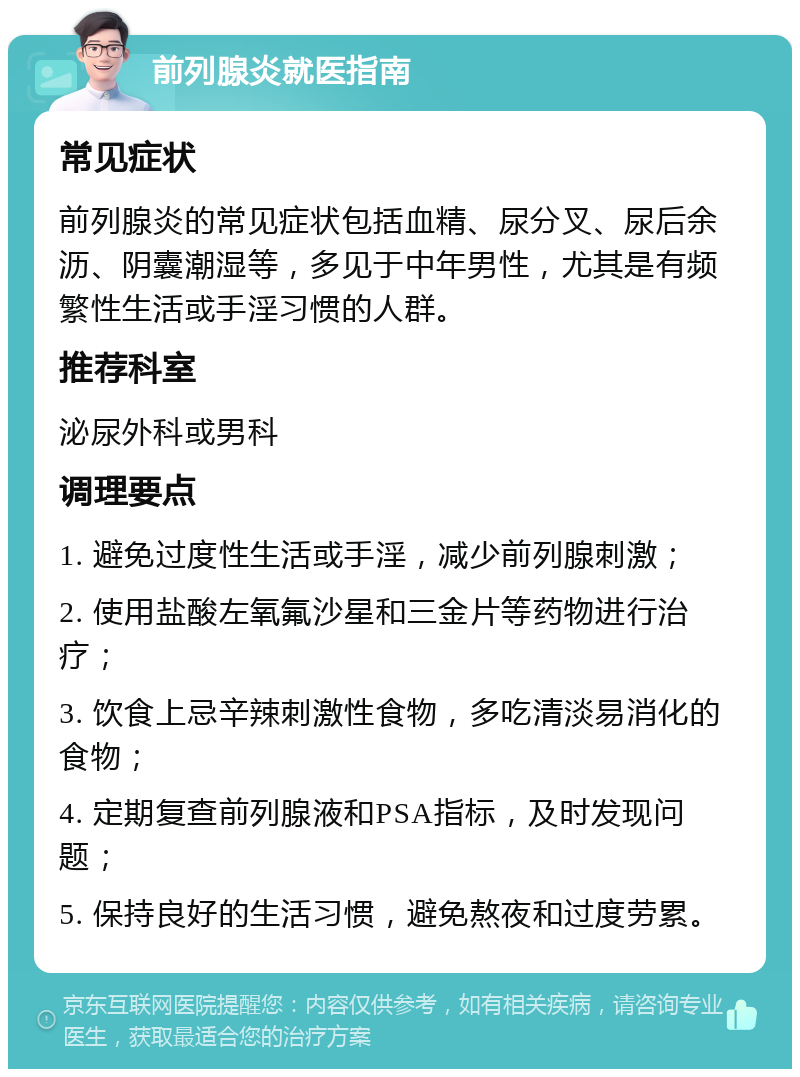 前列腺炎就医指南 常见症状 前列腺炎的常见症状包括血精、尿分叉、尿后余沥、阴囊潮湿等，多见于中年男性，尤其是有频繁性生活或手淫习惯的人群。 推荐科室 泌尿外科或男科 调理要点 1. 避免过度性生活或手淫，减少前列腺刺激； 2. 使用盐酸左氧氟沙星和三金片等药物进行治疗； 3. 饮食上忌辛辣刺激性食物，多吃清淡易消化的食物； 4. 定期复查前列腺液和PSA指标，及时发现问题； 5. 保持良好的生活习惯，避免熬夜和过度劳累。