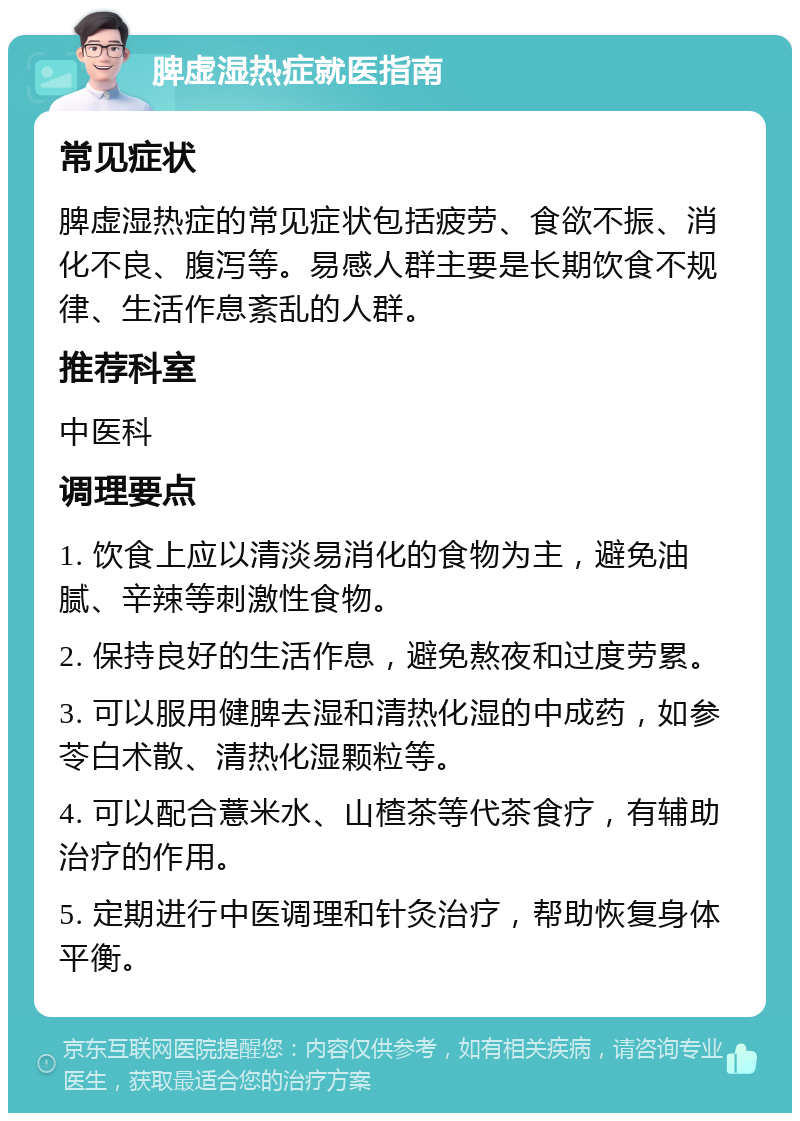 脾虚湿热症就医指南 常见症状 脾虚湿热症的常见症状包括疲劳、食欲不振、消化不良、腹泻等。易感人群主要是长期饮食不规律、生活作息紊乱的人群。 推荐科室 中医科 调理要点 1. 饮食上应以清淡易消化的食物为主，避免油腻、辛辣等刺激性食物。 2. 保持良好的生活作息，避免熬夜和过度劳累。 3. 可以服用健脾去湿和清热化湿的中成药，如参苓白术散、清热化湿颗粒等。 4. 可以配合薏米水、山楂茶等代茶食疗，有辅助治疗的作用。 5. 定期进行中医调理和针灸治疗，帮助恢复身体平衡。