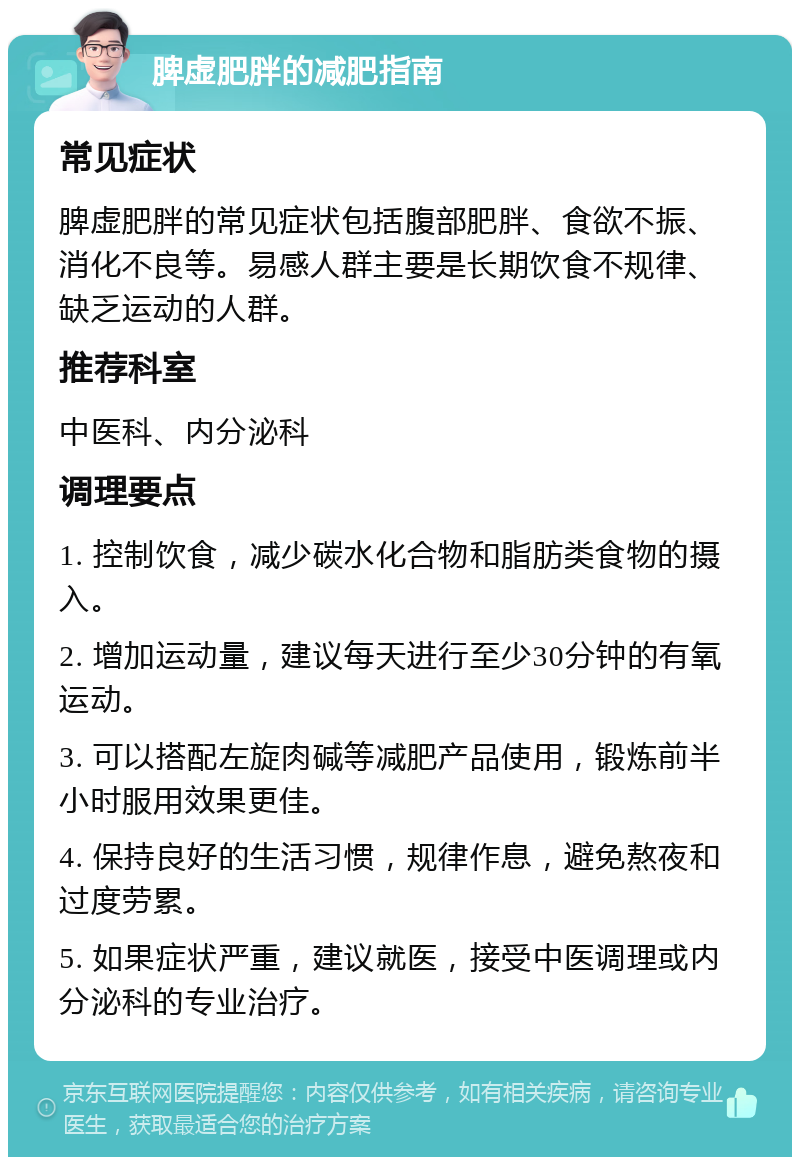 脾虚肥胖的减肥指南 常见症状 脾虚肥胖的常见症状包括腹部肥胖、食欲不振、消化不良等。易感人群主要是长期饮食不规律、缺乏运动的人群。 推荐科室 中医科、内分泌科 调理要点 1. 控制饮食，减少碳水化合物和脂肪类食物的摄入。 2. 增加运动量，建议每天进行至少30分钟的有氧运动。 3. 可以搭配左旋肉碱等减肥产品使用，锻炼前半小时服用效果更佳。 4. 保持良好的生活习惯，规律作息，避免熬夜和过度劳累。 5. 如果症状严重，建议就医，接受中医调理或内分泌科的专业治疗。