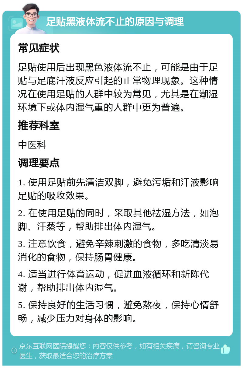 足贴黑液体流不止的原因与调理 常见症状 足贴使用后出现黑色液体流不止，可能是由于足贴与足底汗液反应引起的正常物理现象。这种情况在使用足贴的人群中较为常见，尤其是在潮湿环境下或体内湿气重的人群中更为普遍。 推荐科室 中医科 调理要点 1. 使用足贴前先清洁双脚，避免污垢和汗液影响足贴的吸收效果。 2. 在使用足贴的同时，采取其他祛湿方法，如泡脚、汗蒸等，帮助排出体内湿气。 3. 注意饮食，避免辛辣刺激的食物，多吃清淡易消化的食物，保持肠胃健康。 4. 适当进行体育运动，促进血液循环和新陈代谢，帮助排出体内湿气。 5. 保持良好的生活习惯，避免熬夜，保持心情舒畅，减少压力对身体的影响。