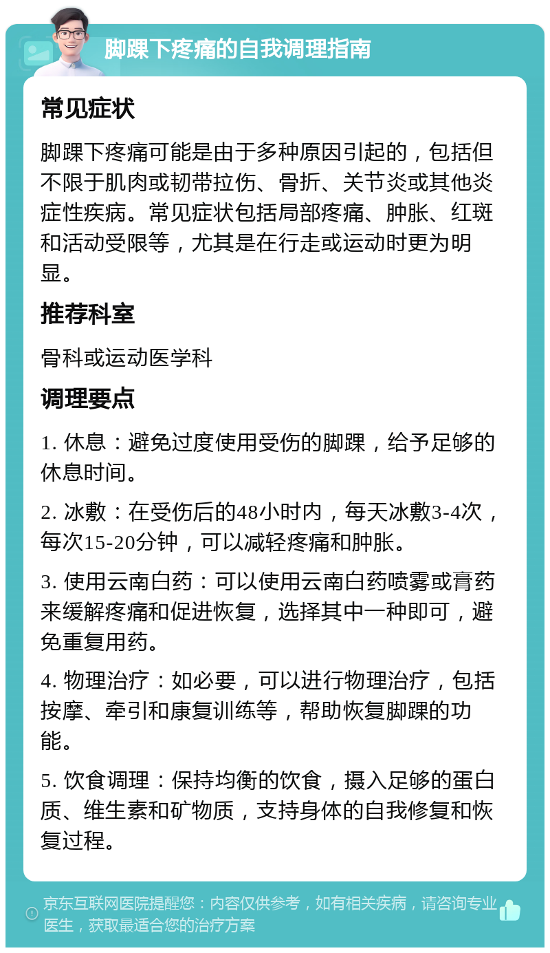 脚踝下疼痛的自我调理指南 常见症状 脚踝下疼痛可能是由于多种原因引起的，包括但不限于肌肉或韧带拉伤、骨折、关节炎或其他炎症性疾病。常见症状包括局部疼痛、肿胀、红斑和活动受限等，尤其是在行走或运动时更为明显。 推荐科室 骨科或运动医学科 调理要点 1. 休息：避免过度使用受伤的脚踝，给予足够的休息时间。 2. 冰敷：在受伤后的48小时内，每天冰敷3-4次，每次15-20分钟，可以减轻疼痛和肿胀。 3. 使用云南白药：可以使用云南白药喷雾或膏药来缓解疼痛和促进恢复，选择其中一种即可，避免重复用药。 4. 物理治疗：如必要，可以进行物理治疗，包括按摩、牵引和康复训练等，帮助恢复脚踝的功能。 5. 饮食调理：保持均衡的饮食，摄入足够的蛋白质、维生素和矿物质，支持身体的自我修复和恢复过程。