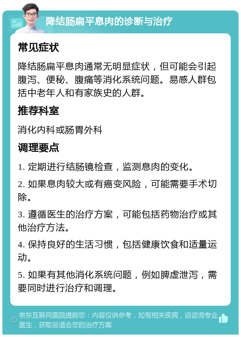 降结肠扁平息肉的诊断与治疗 常见症状 降结肠扁平息肉通常无明显症状，但可能会引起腹泻、便秘、腹痛等消化系统问题。易感人群包括中老年人和有家族史的人群。 推荐科室 消化内科或肠胃外科 调理要点 1. 定期进行结肠镜检查，监测息肉的变化。 2. 如果息肉较大或有癌变风险，可能需要手术切除。 3. 遵循医生的治疗方案，可能包括药物治疗或其他治疗方法。 4. 保持良好的生活习惯，包括健康饮食和适量运动。 5. 如果有其他消化系统问题，例如脾虚泄泻，需要同时进行治疗和调理。