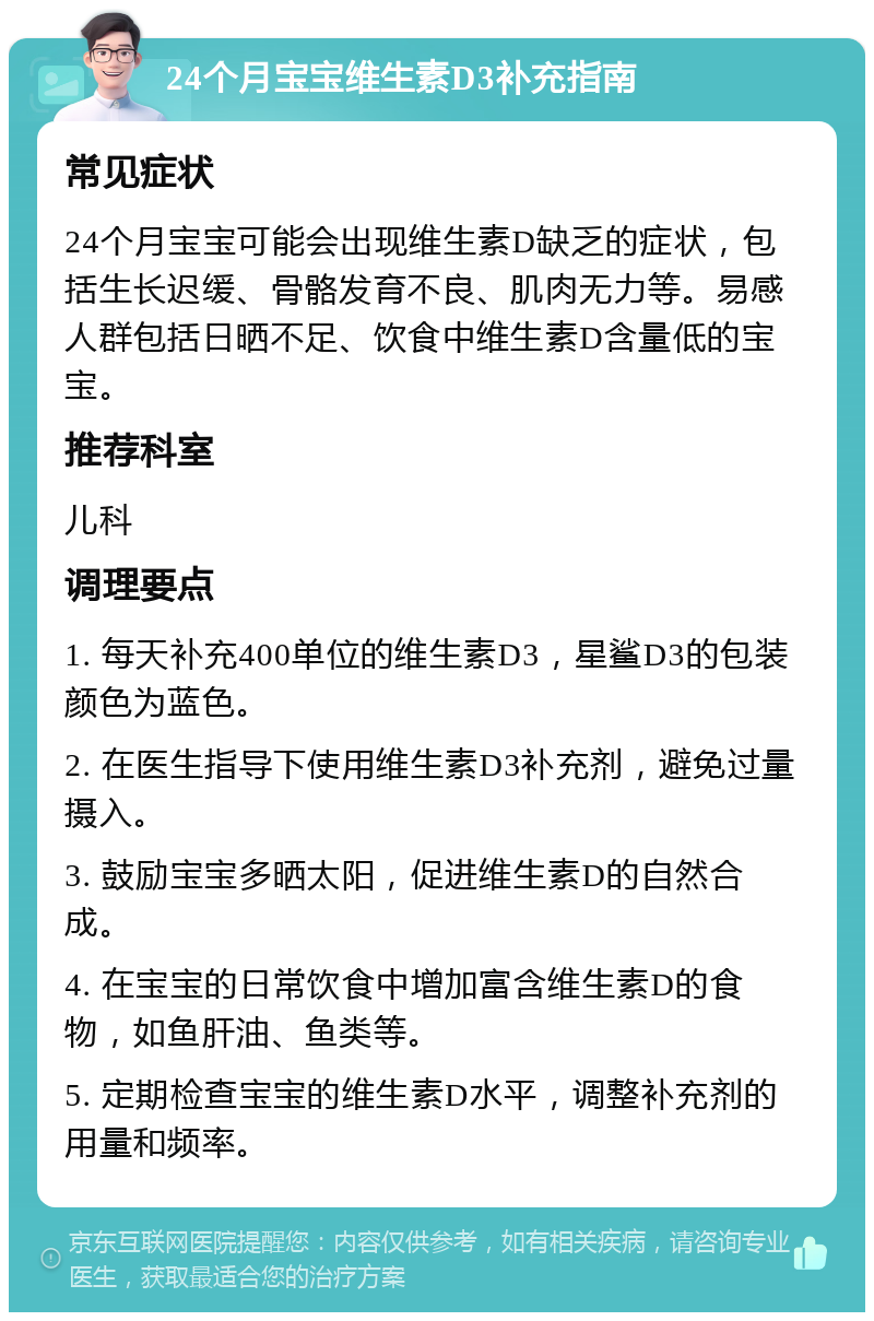 24个月宝宝维生素D3补充指南 常见症状 24个月宝宝可能会出现维生素D缺乏的症状，包括生长迟缓、骨骼发育不良、肌肉无力等。易感人群包括日晒不足、饮食中维生素D含量低的宝宝。 推荐科室 儿科 调理要点 1. 每天补充400单位的维生素D3，星鲨D3的包装颜色为蓝色。 2. 在医生指导下使用维生素D3补充剂，避免过量摄入。 3. 鼓励宝宝多晒太阳，促进维生素D的自然合成。 4. 在宝宝的日常饮食中增加富含维生素D的食物，如鱼肝油、鱼类等。 5. 定期检查宝宝的维生素D水平，调整补充剂的用量和频率。