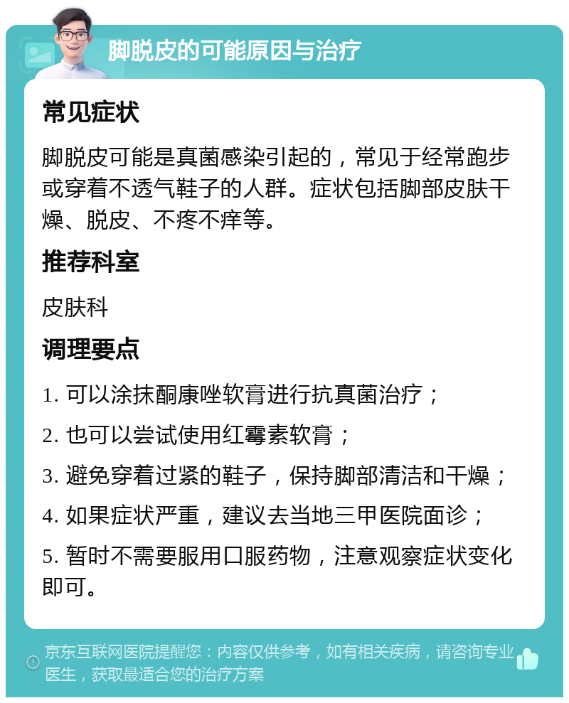 脚脱皮的可能原因与治疗 常见症状 脚脱皮可能是真菌感染引起的，常见于经常跑步或穿着不透气鞋子的人群。症状包括脚部皮肤干燥、脱皮、不疼不痒等。 推荐科室 皮肤科 调理要点 1. 可以涂抹酮康唑软膏进行抗真菌治疗； 2. 也可以尝试使用红霉素软膏； 3. 避免穿着过紧的鞋子，保持脚部清洁和干燥； 4. 如果症状严重，建议去当地三甲医院面诊； 5. 暂时不需要服用口服药物，注意观察症状变化即可。