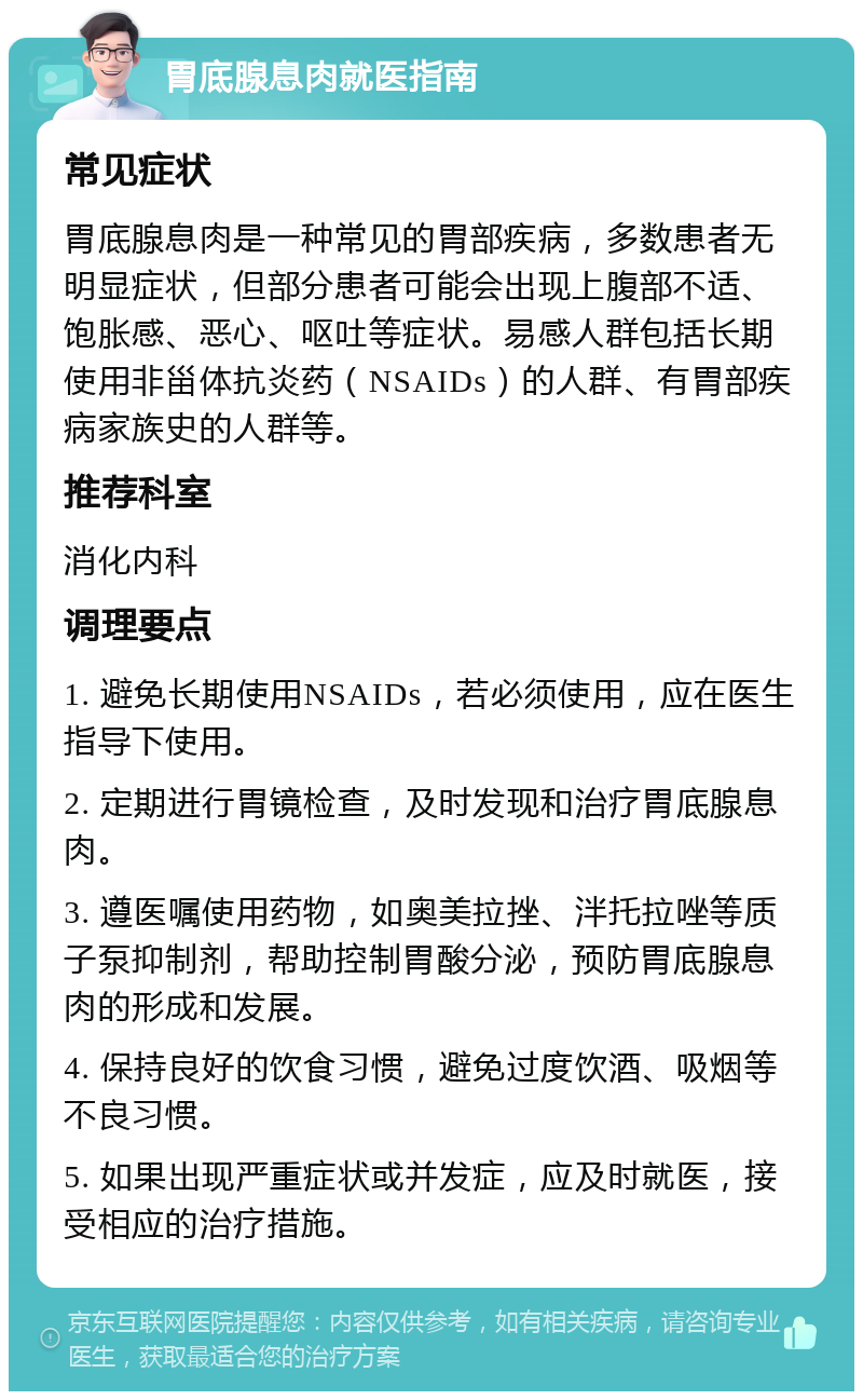 胃底腺息肉就医指南 常见症状 胃底腺息肉是一种常见的胃部疾病，多数患者无明显症状，但部分患者可能会出现上腹部不适、饱胀感、恶心、呕吐等症状。易感人群包括长期使用非甾体抗炎药（NSAIDs）的人群、有胃部疾病家族史的人群等。 推荐科室 消化内科 调理要点 1. 避免长期使用NSAIDs，若必须使用，应在医生指导下使用。 2. 定期进行胃镜检查，及时发现和治疗胃底腺息肉。 3. 遵医嘱使用药物，如奥美拉挫、泮托拉唑等质子泵抑制剂，帮助控制胃酸分泌，预防胃底腺息肉的形成和发展。 4. 保持良好的饮食习惯，避免过度饮酒、吸烟等不良习惯。 5. 如果出现严重症状或并发症，应及时就医，接受相应的治疗措施。