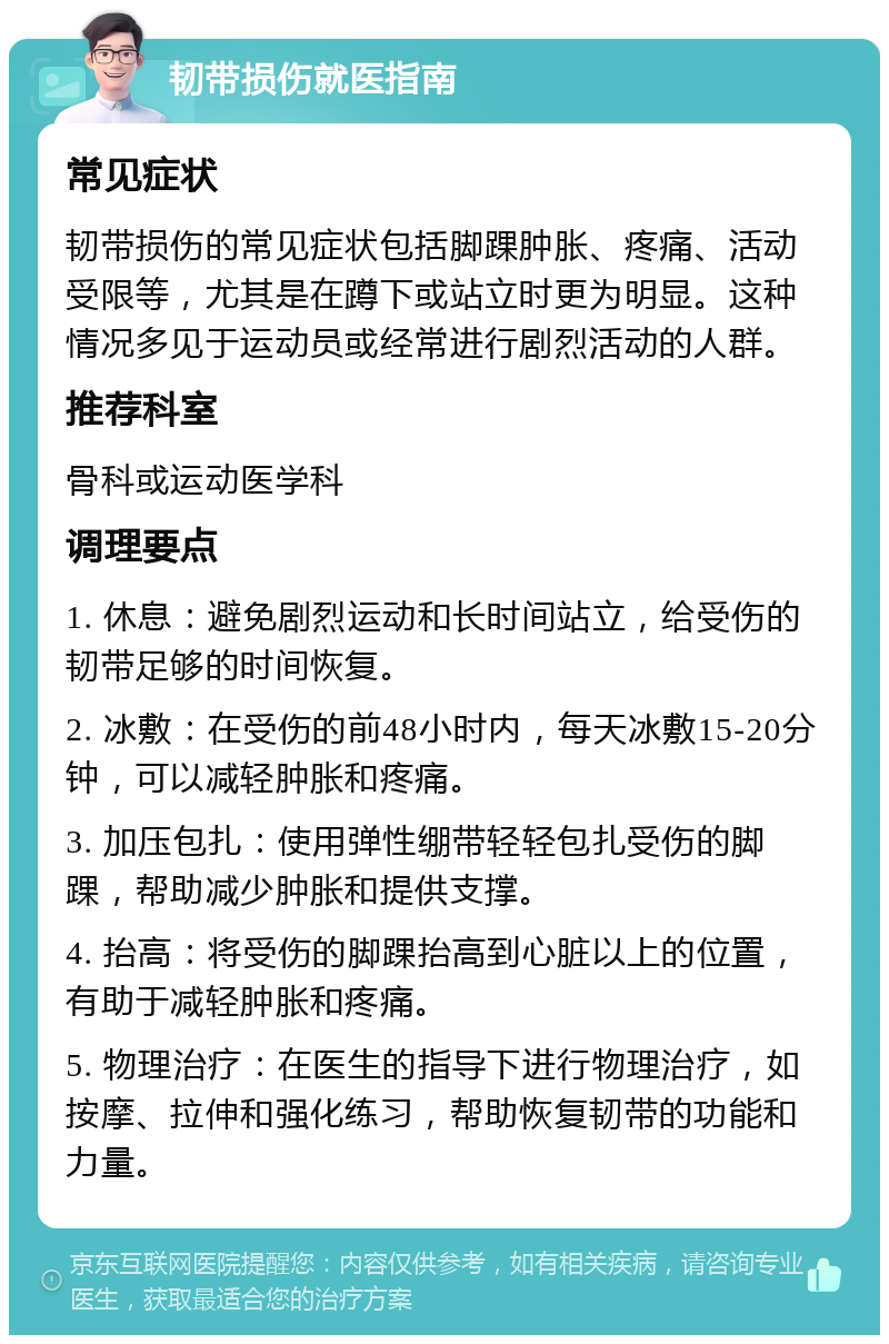 韧带损伤就医指南 常见症状 韧带损伤的常见症状包括脚踝肿胀、疼痛、活动受限等，尤其是在蹲下或站立时更为明显。这种情况多见于运动员或经常进行剧烈活动的人群。 推荐科室 骨科或运动医学科 调理要点 1. 休息：避免剧烈运动和长时间站立，给受伤的韧带足够的时间恢复。 2. 冰敷：在受伤的前48小时内，每天冰敷15-20分钟，可以减轻肿胀和疼痛。 3. 加压包扎：使用弹性绷带轻轻包扎受伤的脚踝，帮助减少肿胀和提供支撑。 4. 抬高：将受伤的脚踝抬高到心脏以上的位置，有助于减轻肿胀和疼痛。 5. 物理治疗：在医生的指导下进行物理治疗，如按摩、拉伸和强化练习，帮助恢复韧带的功能和力量。