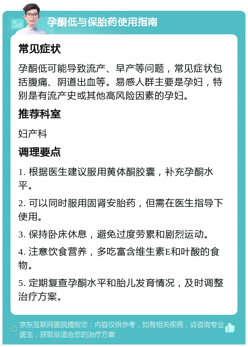 孕酮低与保胎药使用指南 常见症状 孕酮低可能导致流产、早产等问题，常见症状包括腹痛、阴道出血等。易感人群主要是孕妇，特别是有流产史或其他高风险因素的孕妇。 推荐科室 妇产科 调理要点 1. 根据医生建议服用黄体酮胶囊，补充孕酮水平。 2. 可以同时服用固肾安胎药，但需在医生指导下使用。 3. 保持卧床休息，避免过度劳累和剧烈运动。 4. 注意饮食营养，多吃富含维生素E和叶酸的食物。 5. 定期复查孕酮水平和胎儿发育情况，及时调整治疗方案。