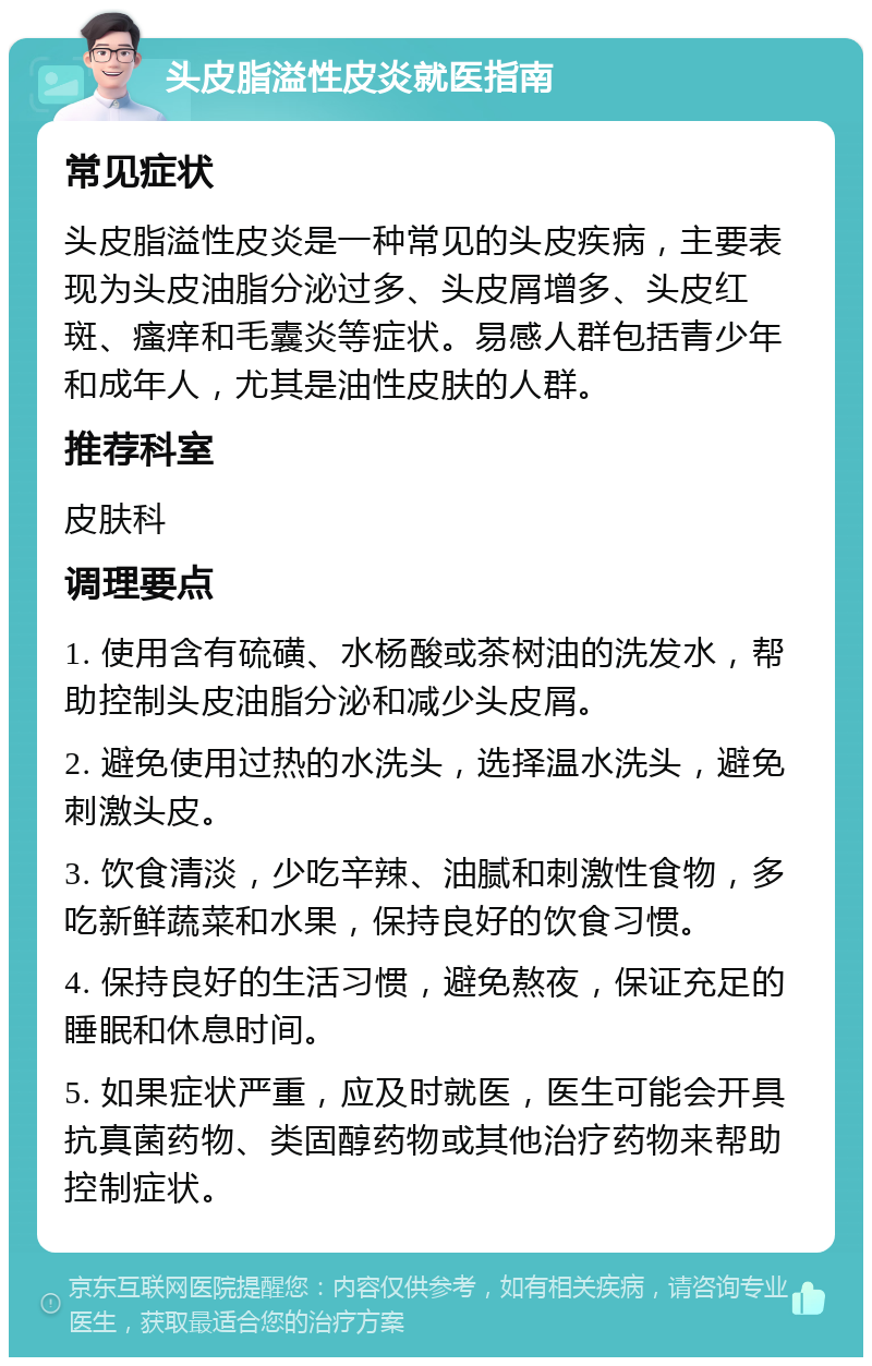 头皮脂溢性皮炎就医指南 常见症状 头皮脂溢性皮炎是一种常见的头皮疾病，主要表现为头皮油脂分泌过多、头皮屑增多、头皮红斑、瘙痒和毛囊炎等症状。易感人群包括青少年和成年人，尤其是油性皮肤的人群。 推荐科室 皮肤科 调理要点 1. 使用含有硫磺、水杨酸或茶树油的洗发水，帮助控制头皮油脂分泌和减少头皮屑。 2. 避免使用过热的水洗头，选择温水洗头，避免刺激头皮。 3. 饮食清淡，少吃辛辣、油腻和刺激性食物，多吃新鲜蔬菜和水果，保持良好的饮食习惯。 4. 保持良好的生活习惯，避免熬夜，保证充足的睡眠和休息时间。 5. 如果症状严重，应及时就医，医生可能会开具抗真菌药物、类固醇药物或其他治疗药物来帮助控制症状。