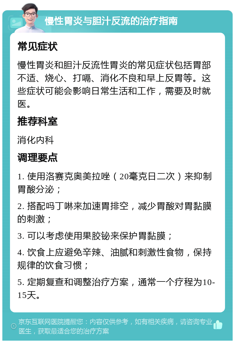 慢性胃炎与胆汁反流的治疗指南 常见症状 慢性胃炎和胆汁反流性胃炎的常见症状包括胃部不适、烧心、打嗝、消化不良和早上反胃等。这些症状可能会影响日常生活和工作，需要及时就医。 推荐科室 消化内科 调理要点 1. 使用洛赛克奥美拉唑（20毫克日二次）来抑制胃酸分泌； 2. 搭配吗丁啉来加速胃排空，减少胃酸对胃黏膜的刺激； 3. 可以考虑使用果胶铋来保护胃黏膜； 4. 饮食上应避免辛辣、油腻和刺激性食物，保持规律的饮食习惯； 5. 定期复查和调整治疗方案，通常一个疗程为10-15天。