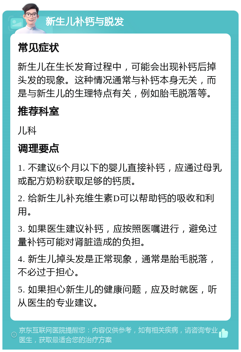 新生儿补钙与脱发 常见症状 新生儿在生长发育过程中，可能会出现补钙后掉头发的现象。这种情况通常与补钙本身无关，而是与新生儿的生理特点有关，例如胎毛脱落等。 推荐科室 儿科 调理要点 1. 不建议6个月以下的婴儿直接补钙，应通过母乳或配方奶粉获取足够的钙质。 2. 给新生儿补充维生素D可以帮助钙的吸收和利用。 3. 如果医生建议补钙，应按照医嘱进行，避免过量补钙可能对肾脏造成的负担。 4. 新生儿掉头发是正常现象，通常是胎毛脱落，不必过于担心。 5. 如果担心新生儿的健康问题，应及时就医，听从医生的专业建议。