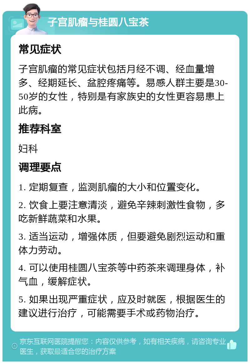 子宫肌瘤与桂圆八宝茶 常见症状 子宫肌瘤的常见症状包括月经不调、经血量增多、经期延长、盆腔疼痛等。易感人群主要是30-50岁的女性，特别是有家族史的女性更容易患上此病。 推荐科室 妇科 调理要点 1. 定期复查，监测肌瘤的大小和位置变化。 2. 饮食上要注意清淡，避免辛辣刺激性食物，多吃新鲜蔬菜和水果。 3. 适当运动，增强体质，但要避免剧烈运动和重体力劳动。 4. 可以使用桂圆八宝茶等中药茶来调理身体，补气血，缓解症状。 5. 如果出现严重症状，应及时就医，根据医生的建议进行治疗，可能需要手术或药物治疗。