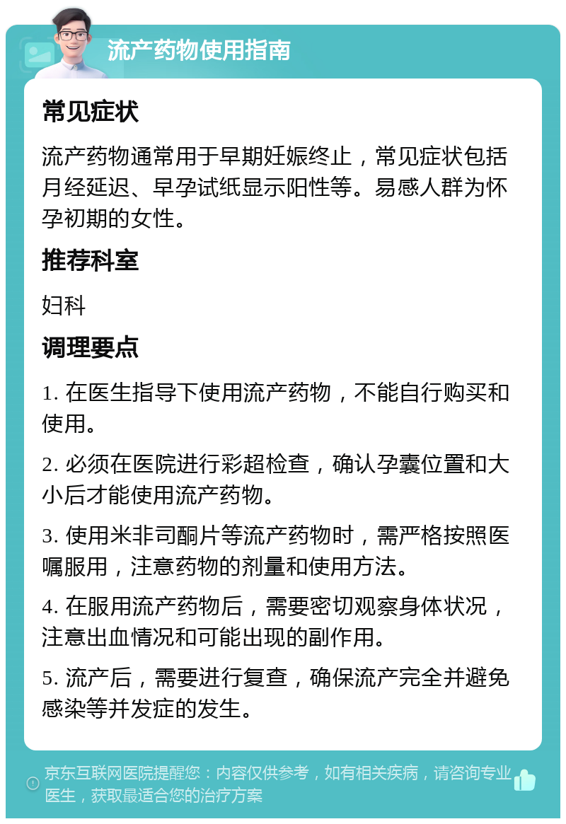 流产药物使用指南 常见症状 流产药物通常用于早期妊娠终止，常见症状包括月经延迟、早孕试纸显示阳性等。易感人群为怀孕初期的女性。 推荐科室 妇科 调理要点 1. 在医生指导下使用流产药物，不能自行购买和使用。 2. 必须在医院进行彩超检查，确认孕囊位置和大小后才能使用流产药物。 3. 使用米非司酮片等流产药物时，需严格按照医嘱服用，注意药物的剂量和使用方法。 4. 在服用流产药物后，需要密切观察身体状况，注意出血情况和可能出现的副作用。 5. 流产后，需要进行复查，确保流产完全并避免感染等并发症的发生。